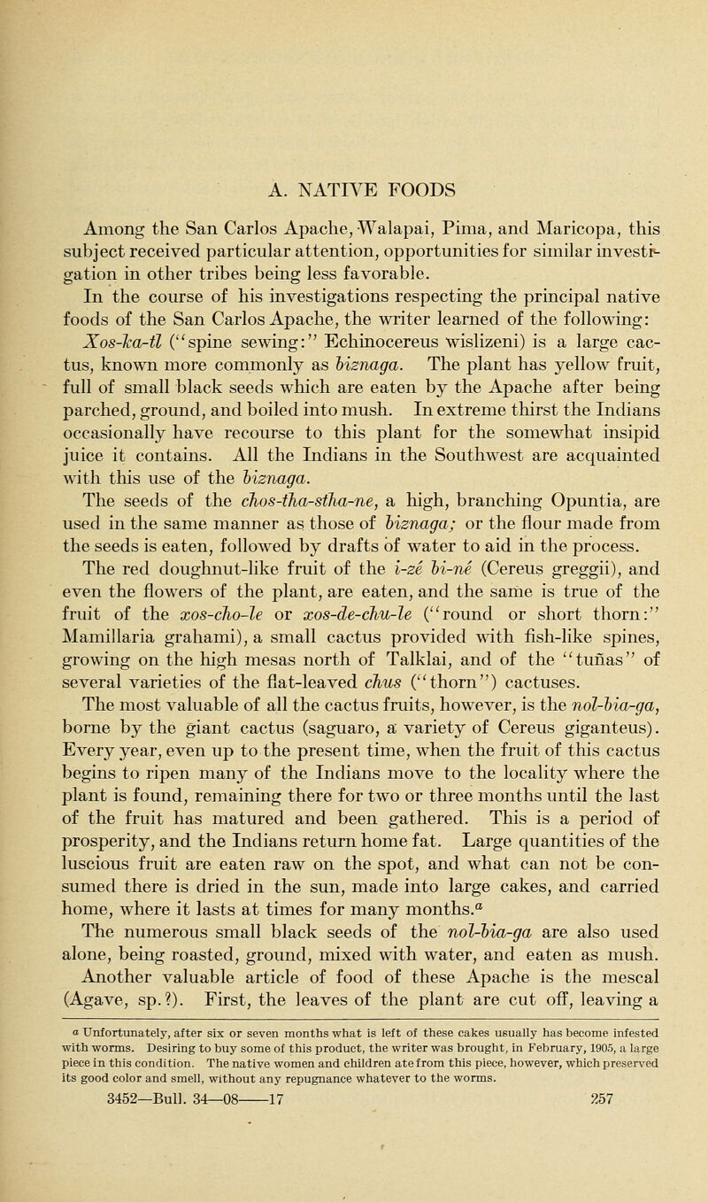 A. NATIVE FOODS Among the San Carlos Apache, Walapai, Pima, and Maricopa, this subject received particular attention, opportunities for similar investi- gation in other tribes being less favorable. In the course of his investigations respecting the principal native foods of the San Carlos Apache, the writer learned of the following: Xos-ka-tl (spine sewing:'' Echinocereus wislizeni) is a large cac- tus, known more commonly as hiznaga. The plant has yellow fruit, full of small black seeds which are eaten by the Apache after being parched, ground, and boiled into mush. In extreme thirst the Indians occasionally have recourse to this plant for the somewhat insipid juice it contains. All the Indians in the Southwest are acquainted with this use of the hiznaga. The seeds of the chos-tha-stha-ne, a high, branching Opuntia, are used in the same manner as those of hiznaga; or the flour made from the seeds is eaten, followed by drafts of water to aid in the process. The red doughnut-like fruit of the i-ze hi-ne (Cereus greggii), and even the flowers of the plant, are eaten, and the same is true of the fruit of the xos-cho-le or xos-de-chu-le ('^round or short thorn: Mamillaria grahami), a small cactus provided with fish-like spines, growing on the high mesas north of Talklai, and of the ''tunas of several varieties of the flat-leaved chus C'thorn) cactuses. The most valuable of all the cactus fruits, however, is the nol-hia-ga, borne by the giant cactus (saguaro, a variety of Cereus giganteus). Every year, even up to the present time, when the fruit of this cactus begins to ripen many of the Indians move to the locality where the plant is found, remaining there for two or three months until the last of the fruit has matured and been gathered. This is a period of prosperity, and the Indians return home fat. Large quantities of the luscious fruit are eaten raw on the spot, and what can not be con- sumed there is dried in the sun, made into large cakes, and carried home, where it lasts at times for many months. The numerous small black seeds of the nol-hia-ga are also used alone, being roasted, ground, mixed with water, and eaten as mush. Another valuable article of food of these Apache is the mescal (Agave, sp.?). First, the leaves of the plant are cut off, leaving a a Unfortunately, after six or seven months what is left of these cakes usually has become infested with worms. Desiring to buy some of this product, the writer was brought, in February, 1905, a large piece in this condition. The native women and children ate from this piece, however, which preserved its good color and smell, without any repugnance whatever to the worms.