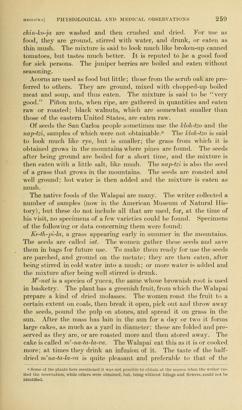 chin-ko-ja are washed and then crushed and dried. For use as food, they are ground, stirred with water, and drunk, or eaten as thin mush. The mixture is said to look much Hke broken-up canned tomatoes, but tastes nmch better. It is reputed to be a good food for sick persons. The juniper berries are boiled and eaten without seasoning. Acorns are used as food but little; those from the scrub oak are pre- ferred to others. They are ground, mixed with chopped-up boiled meat and soup, and thus eaten. The mixture is said to be very good. Piiion nuts, when ripe, are gathered m quantities and eaten raw or roasted; black walnuts, which are somewhat smaller than those of the eastern United States, are eaten raw. Of seeds the San Carlos people sometimes use the Tdoh-tzo and the na'p-tzi, samples of which were not obtainable.'^ The Vioh-tzo is said to look much like rye, but is smaller; the grass from which it is obtained grows in the mountams where pines are found. The seeds after being ground are boiled for a short time, and the mixture is then eaten with a little salt, like mush. The nap-tzi is also the seed of a grass that grows in the mountains. The seeds are roasted and well ground; hot water is then added and the mixture is eaten as mush. The native foods of the Walapai are many. The writer collected a number of samples (now in the American Museum of Natural His- tory), but these do not include all that are used, for, at the time of his visit, no specimens of a few varieties could be found. Specimens of the following or data concerning them were found: Ke-th-iji-la, a grass appearing early in summer in the mountains. The seeds are called iat. The women gather these seeds and save them in bags for future use. To make them ready for use the seeds are parched, and ground on the metate; they are then eaten, after being stirred in cold water into a mush; or more water is added and the mixture after being well stirred is drunk. M'-nat is a species of yucca, the same whose brownish root is used in basketry. The plant has a greenish fruit, from which the Walapai prepare a kind of dried molasses. The women roast the fruit to a certain extent on coals, then break it open, pick out and throw away the seeds, pound the pulp on stones, and spread it on grass in the sun. After the mass has lain in the sun for a day or two it forms large cakes, as much as a yard in diameter; these are folded and pre- served as they are, or are roasted more and then stored away. The cake is called m'-na-ta-la-va. The Walapai eat this as it is or cooked more; at times they drink an infusion of it. The taste of the half- dried m'na-ta-la-va is quite pleasant and preferable to that of the a Some of the plants here mentioned it was not possible to obtain at the season when the writer vis- ited the reservation, whUe others were obtained, but, being without foliage and flowers, could not be identified.