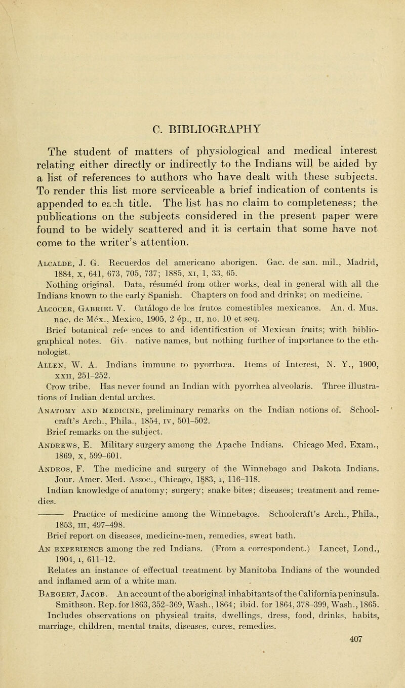 C. BIBLIOGRAPHY The student of matters of physiological and medical interest relating either directly or indirectly to the Indians wil] be aided by a list of references to authors who have dealt with these subjects. To render this list more serviceable a brief indication of contents is appended to e£.3h title. The list has no claim to completeness; the publications on the subjects considered in the present paper were found to be widely scattered and it is certain that some have not come to the writer's attention. Alcalde, J. G. Recuerdos del americano aborigen. Gac. de san. mil., Madrid, 1884, X, 641, 673, 705, 737; 1885, xi, 1, 33, 65. Nothing original. Data, resumed from other works, deal in general with all the Indians known to the early Spanish. Chapters on food and drinks; on medicine. Alcocer, Gabriel V. Catalogo de los frutos comestibles mexicanos. An. d. Mus. nac. de Mex., Mexico, 1905, 2 ep., ii, no. 10 et seq. Brief botanical refe ences to and identification of Mexican fruits; with biblio- graphical notes. Gi\ native names, but nothing further of importance to the eth- nologist. Allen, W. A. Indians immune to pyorrhoea. Items of Interest, N. Y., 1900, XXII, 251-252. Crow tribe. Has never found an Indian with pyorrhea alveolaris. Three illustra- tions of Indian dental arches. Anatomy and medicine, preliminary remarks on the Indian notions of. School- craft's Arch., Phila., 1854, iv, 501-502. Brief remarks on the subject. Andrews, E. Military surgery among the Apache Indians. Chicago Med. Exam., 1869, X, 599-601. Andros, F. The medicine and surgery of the Winnebago and Dakota Indians. Jour. Amer. Med. Assoc, Chicago, 1883, i, 116-118. Indian knowledge of anatomy; surgery; snakebites; diseases; treatment and reme- dies. Practice of medicine among the Winnebagos. Schoolcraft's Arch., Phila., 1853, m, 497-498. Brief report on diseases, medicine-men, remedies, sweat bath. An experience among the red Indians. (From a correspondent.) Lancet, Lond., 1904, I, 611-12. Relates an instance of effectual treatment by Manitoba Indians of the wounded and inflamed arm of a white man. Baegert, Jacob . An account of the aboriginal inhabitants of the California peninsula. Smithson. Rep. for 1863,352-369, Wash., 1864; ibid, for 1864,378-399, Wash., 1865. Includes observations on physical traits, dwellings, dress, food, drinks, habits, marriage, children, mental traits, diseases, cures, remedies.