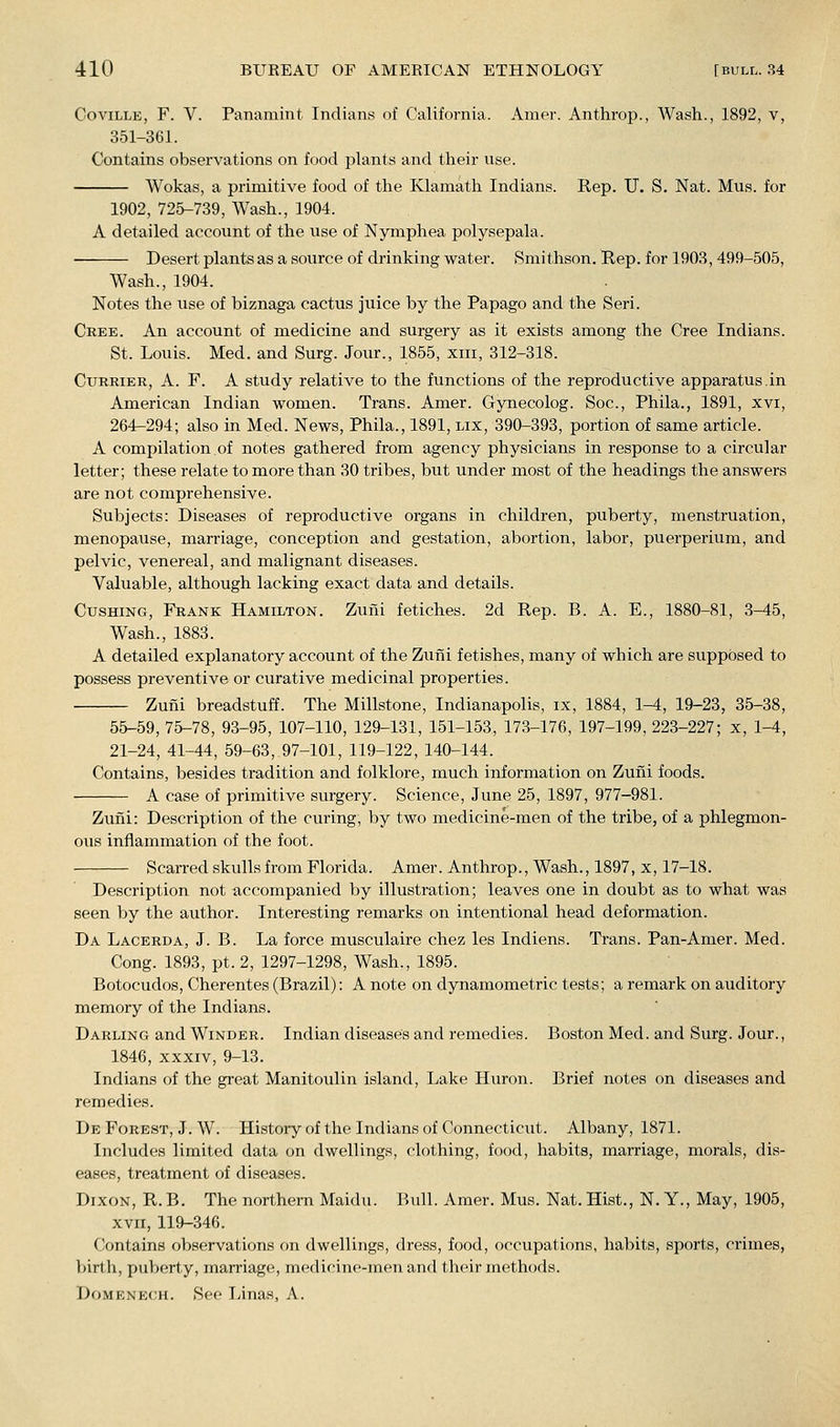 CoviLLE, F. V. Panamint Indians of California. Amer. Anthrop., Wash., 1892, v, 351-361. Contains observations on food plants and their use. Wokas, a primitive food of the Klamath Indians. Rep. U. S. Nat. Mus. for 1902, 725-739, Wash., 1904. A detailed account of the use of Nymphea polysepala. Desert plants as a source of drinking water. Smithson. Rep. for 1903,499-505, Wash., 1904. Notes the use of biznaga cactus juice by the Papago and the Seri. Cree. An account of medicine and surgery as it exists among the Cree Indians. St. Louis. Med. and Surg. Jour., 1855, xiii, 312-318. Currier, A. F. A study relative to the functions of the reproductive apparatus.in American Indian women. Trans. Amer. Gynecolog. Soc, Phila., 1891, xvi, 264-294; also in Med. News, Phila., 1891, lix, 390-393, portion of same article. A compilation of notes gathered from agency physicians in response to a circular letter; these relate to more than 30 tribes, but under most of the headings the answers are not comprehensive. Subjects: Diseases of reproductive organs in children, puberty, menstruation, menopause, marriage, conception and gestation, abortion, labor, puerperium, and pelvic, venereal, and malignant diseases. Valuable, although lacking exact data and details. CusHiNG, Frank Hamilton. Zuni fetiches. 2d Rep. B. A. E., 1880-81, 3-45, Wash., 1883. A detailed explanatory account of the Zuni fetishes, many of which are supposed to possess preventive or curative medicinal properties. Zufii breadstuff. The Millstone, Indianapolis, ix, 1884, 1-4, 19-23, 35-38, 55-59, 75-78, 93-95, 107-110, 129-131, 151-153, 173-176, 197-199, 223-227; x, 1-4, 21-24, 41-44, 59-63, 97-101, 119-122, 140-144. Contains, besides tradition and folklore, much information on Zuni foods. A case of primitive surgery. Science, June 25, 1897, 977-981. Zufii: Description of the curing, by two medicine-men of the tribe, of a phlegmon- ous inflammation of the foot. Scarred skulls from Florida. Amer. Anthrop., Wash., 1897, x, 17-18. Description not accompanied by illustration; leaves one in doubt as to what was seen by the author. Interesting remarks on intentional head deformation. Da Lacerda, J. B. La force musculaire chez les Indiens. Trans. Pan-Amer. Med. Cong. 1893, pt. 2, 1297-1298, Wash., 1895. Botocudos, Cherentes (Brazil): A note on dynamometric tests; a remark on auditory memory of the Indians. Darling and Winder. Indian diseases and remedies. Boston Med. and Surg. Jour., 1846, XXXIV, 9-13. Indians oi the great Manitoulin island. Lake Huron. Brief notes on diseases and remedies. De Forest, J. W. History of the Indians of Connecticut. Albany, 1871. Includes limited data on dwellings, clothing, food, habits, marriage, morals, dis- eases, treatment of diseases. Dixon, R. B. The northern Maidu. lUill. Amer. Mus. Nat. Hist., N. Y., May, 1905, XVII, 119-346. Contains observations on dwellings, dress, food, occupations, habits, sports, crimes, birth, puberty, marriage, medicine-men and their methods. Domenech. See Tyinas, A.