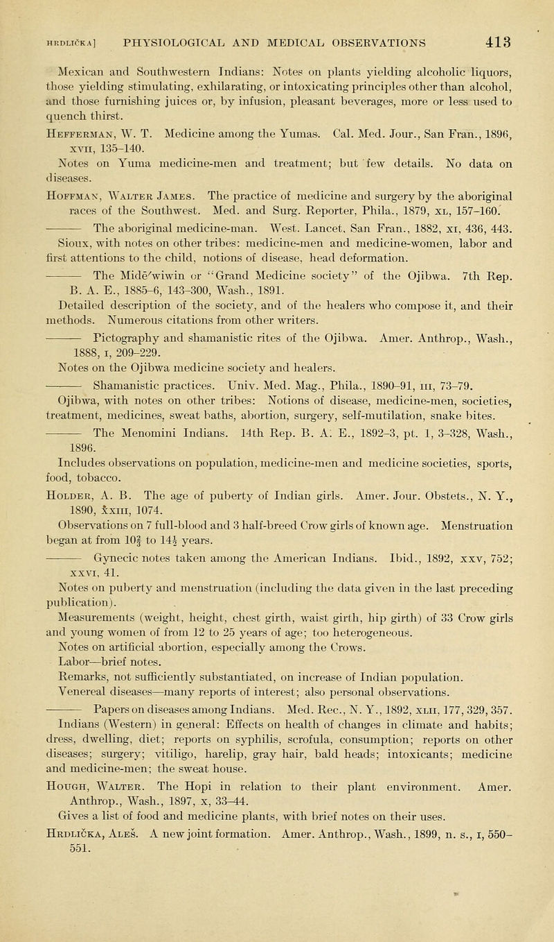 Mexican and Southwestern Indians: Notes on plants yielding alcoholic liquors, those yielding stimulating, exhilarating, or intoxicating principles other than alcohol, and those furnishing juices or, by infusion, pleasant beverages, more or less used to quench thirst. Hefferman, W. T. Medicine among the Yumas. Cal. Med. Jour., San Fran., 1896, XVII, 135-140. Notes on Yuma medicine-men and treatment; but few details. No data on diseases. Hoffman, Walter James. The practice of medicine and surgery by the aboriginal races of the Southwest. Med. and Surg. Keporter, Phila., 1879, xl, 157-160. The aboriginal medicine-man. West. Lancet, San Fran., 1882, xi, 4.36, 443. Sioux, with notes on other tribes: medicine-men and medicine-women, labor and first attentions to the child, notions of disease, head deformation. The Mide^wiwin or Grand Medicine society of the Ojibwa. 7th Rep. B. A. E., 1885-6, 143-300, Wash., 1891. Detailed description of the society, and of the healers who compose it, and their methods. Numerous citations from other writers. rictogi'aphy and shamanistic rites of the Ojibwa. Amer. Anthrop., Wash., I, 209-229. Notes on the Ojibwa medicine society and healers. Shamanistic practices. Univ. Med. Mag., Phila., 1890-91, iii, 73-79. Ojibwa, with notes on other tribes: Notions of disease, medicine-men, societies, treatment, medicines, sweat baths, abortion, surgery, self-mutilation, snake bites. The Menomini Indians. 14th Rep. B. A; E., 1892-3, pt. 1, 3-328, Wash., 1896. Includes observations on population, medicine-men and medicine societies, sports, food, tobacco. Holder, A. B. The age of puberty of Indian girls. Amer. Jour. Obstets., N. Y., 1890, xxiii, 1074. Observations on 7 full-blood and 3 half-breed Crow girls of known age. Menstruation began at from lOf to 14J years. Gynecic notes taken among the American Indians. Ibid., 1892, xxv, 752; XXVI, 41. Notes on puljerty and menstruation (including the data given in the last preceding publication). Measurements (weight, height, chest girth, waist girth, hip girth) of 33 Crow girls and young women of from 12 to 25 years of age; too heterogeneous. Notes on artificial abortion, especially among the Crows. Labor—brief notes. Remarks, not sufficiently substantiated, on increase of Indian poijulation. Venereal diseases—many reports of interest; also personal observations. Papers on diseases among Indians. Med. Rec, N. Y., 1892, xlii, 177, 329, 357. Indians (Western) in gejoeral: Effects on health of changes in climate and habits; dress, dwelling, diet; reports on syphilis, scrofula, consumption; reports on other diseases; surgery; vitiligo, harelip, gray hair, bald heads; intoxicants; medicine and medicine-men; the sweat house. Hough, Walter. The Hopi in relation to their plant environment. Amer. Anthrop., Wash., 1897, x, 33-44. Gives a list of food and medicine plants, with brief notes on their uses. Hrdligka, Ales. A new joint formation. Amer. Anthrop., Wash., 1899, n. s., i, 550- 551.