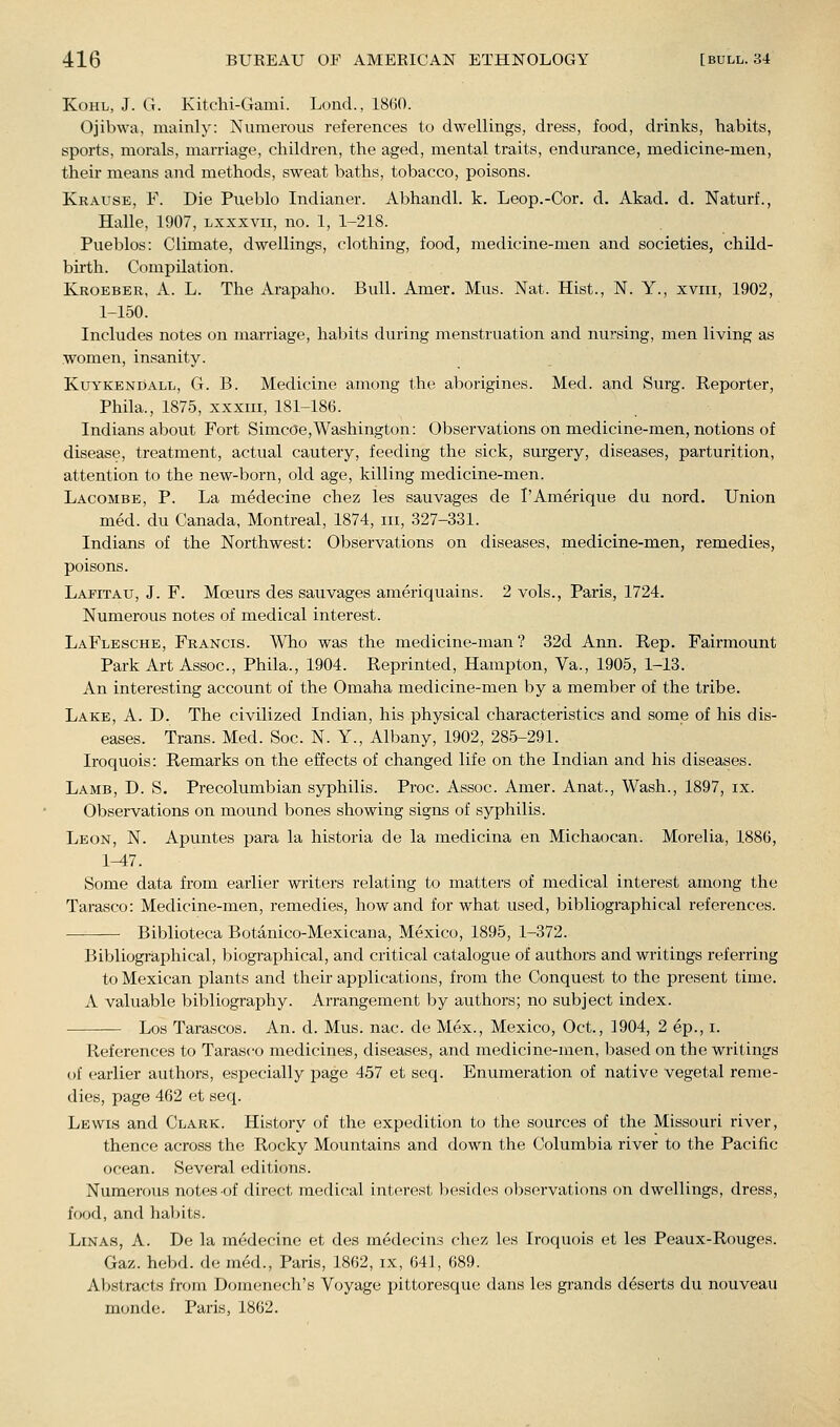 Kohl, J. G. Kitchi-Gami. Lond., 18(30. Ojibwa, mainly: Numerous references to dwellings, dress, food, drinks, liabits, sports, morals, marriage, children, the aged, mental traits, endurance, medicine-men, their means and methods, sweat baths, tobacco, poisons. Krause, F. Die Pueblo Indianer. Abhandl. k. Leop.-Cor. d. Akad. d. Naturf., Halle, 1907, lxxxvii, no. 1, 1-218. Pueblos: Climate, dwellings, clothing, food, medicine-men and societies, child- birth. Compilation. Kroeber, a. L. The Arapaho. Bull. Amer. Mus. Nat. Hist., N. Y., xviii, 1902, 1-150. Includes notes on marriage, habits during menstruation and nursing, men living as women, insanity. KuYKENDALL, G. B. Medicine among the aborigines. Med. and Surg. Reporter, Phila., 1875, xxxiii, 181-186. Indians about Fort Simcoe,Washington: Observations on medicine-men, notions of disease, treatment, actual cautery, feeding the sick, surgery, diseases, parturition, attention to the new-born, old age, killing medicine-men. Lacombe, p. La medecine chez les sauvages de I'Amerique du nord. Union med. du Canada, Montreal, 1874, iii, 327-331. Indians of the Northwest: Observations on diseases, medicine-men, remedies, poisons. Lapitau, J. F. Moeurs des sauvages ameriquains. 2 vols., Paris, 1724. Numerous notes of medical interest. LaFlesche, Francis. Who was the medicine-man? 32d Ann. Rep. Fairmount Park Art Assoc, Phila., 1904. Reprinted, Hampton, Va., 1905, 1-13. An interesting account of the Omaha medicine-men by a member of the tribe. Lake, A. D. The civilized Indian, his physical characteristics and some of his dis- eases. Trans. Med. Soc. N. Y., Albany, 1902, 285-291. Iroquois: Remarks on the effects of changed life on the Indian and his diseases. Lamb, D. S. Precolumbian syphilis. Proc. Assoc. Amer. Anat., Wash., 1897, ix. Observations on mound bones showing signs of syphilis. Leon, N. Apuntes para la historia de la medicina en Michaocan. Morelia, 1886, 1-47. Some data from earlier writers relating to matters of medical interest among the Tarasco: Medicine-men, remedies, how and for what used, bibliographical references. Biblioteca Botanico-Mexicana, Mexico, 1895, 1-372. Bibliograi^hical, biographical, and critical catalogue of authors and writings referring to Mexican plants and their applications, from the Conquest to the present time. A valuable bibliography. Arrangement by authors; no subject index. Los Tarascos. An. d. Mus. nac. de Mex., Mexico, Oct., 1904, 2 ep., i. References to Tarasco medicines, diseases, and medicine-men, based on the writings of earlier authors, especially page 457 et seq. Enumeration of native vegetal reme- dies, page 462 et seq. Lewis and Clark. History of the expedition to the sources of the Missouri river, thence across the Rocky Mountains and down the Columbia river to the Pacific ocean. Several editions. Numerous notes of direct medical interest besides observations on dwellings, dress, food, and habits. LiNAS, A. De la medecine et des medecins chez les Iroquois et les Peaux-Rouges. Gaz. hebd. de med., Paris, 1862, ix, 641, 689. Abstracts from Domenech's Voyage pittoresque dans les grands deserts du nouveau monde. Paris, 1862.