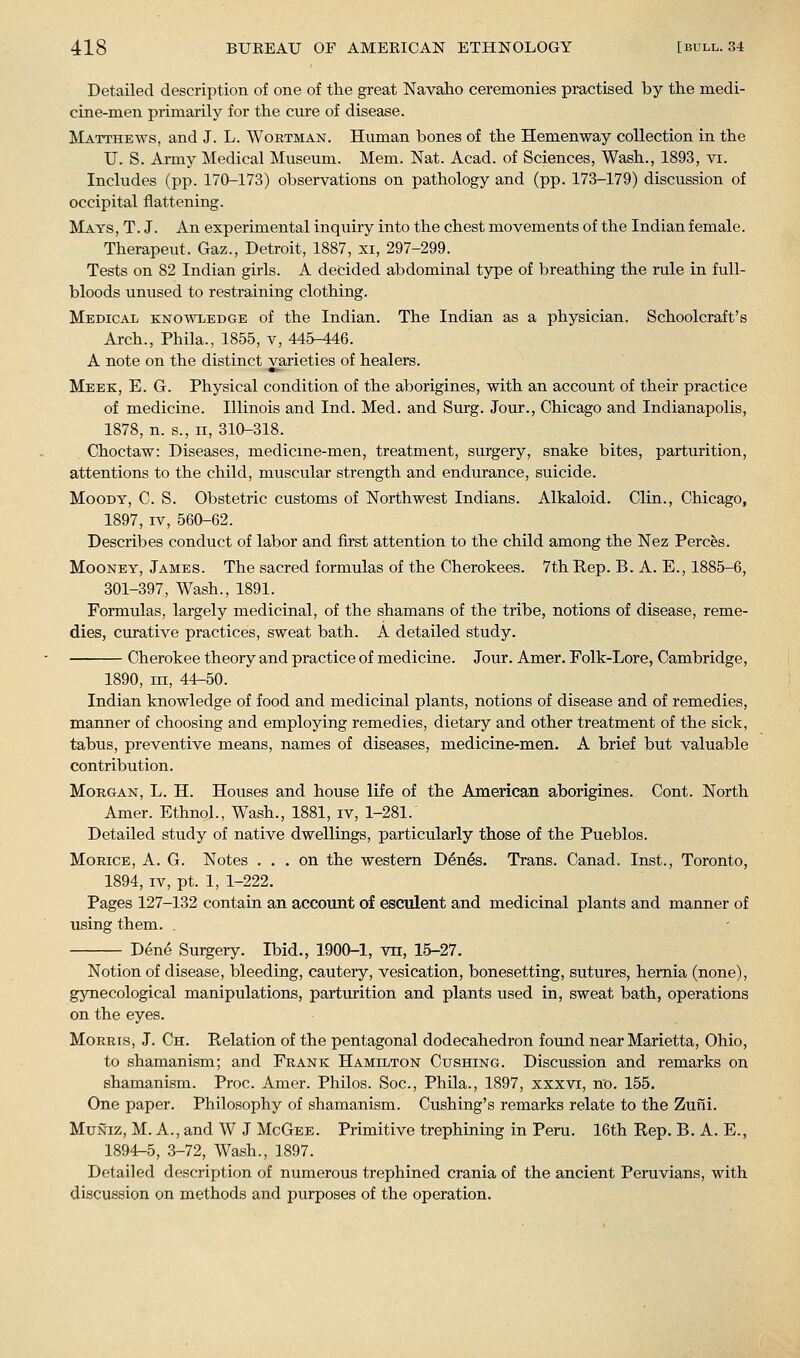 Detailed description of one of tlie great Navaho ceremonies practised by the medi- cine-men primarily for the cure of disease. Matthews, and J. L. Woktman. Human bones of the Hemenway collection in the U. S. Army Medical Museum. Mem. Nat. Acad, of Sciences, Wash., 1893, vi. Includes (pp. 170-173) observations on pathology and (pp. 173-179) discussion of occipital flattening. Mays, T.J. An experimental inquiry into the chest movements of the Indian female. Therapeut. Gaz., Detroit, 1887, xi, 297-299. Tests on 82 Indian girls. A decided abdominal type of breathing the rule in full- bloods unused to restraining clothing. Medical knowledge of the Indian. The Indian as a physician. Schoolcraft's Arch., Phila., 1855, v, 445-446. A note on the distinct varieties of healers. Meek, E. G. Physical condition of the aborigines, with an account of their practice of medicine. Illinois and Ind. Med. and Surg. Jour., Chicago and Indianapolis, 1878, n. s., II, 310-318. Choctaw: Diseases, medicme-men, treatment, surgery, snake bites, parturition, attentions to the child, muscular strength and endurance, suicide. Moody, C. S. Obstetric customs of Northwest Indians. Alkaloid. Clin., Chicago, 1897, IV, 560-62. Describes conduct of labor and first attention to the child among the Nez Perces. MooNEY, James. The sacred formulas of the Cherokees. 7th Rep. B. A. E., 1885-6, 301-397, Wash., 1891. Formulas, largely medicinal, of the shamans of the tribe, notions of disease, reme- dies, curative practices, sweat bath. A detailed study. Cherokee theory and practice of medicine. Jour. Amer. Folk-Lore, Cambridge, 1890, in, 44-50. Indian knowledge of food and medicinal plants, notions of disease and of remedies, manner of choosing and employing remedies, dietary and other treatment of the sick, tabus, preventive means, names of diseases, medicine-men. A brief but valuable contribution. Morgan, L. H. Houses and house life of the American aborigines. Cont. North Amer. Ethnol., Wash., 1881, iv, 1-281. Detailed study of native dwellings, particularly those of the Pueblos. MoRiOE, A. G. Notes ... on the western Den^s. Trans. Canad. Inst., Toronto, 1894, IV, pt. 1, 1-222. Pages 127-132 contain an accouiit of esculent and medicinal plants and manner of using them. . Dene Surgery. Ibid., 1900-1, vn, 15-27. Notion of disease, bleeding, cautery, vesication, bonesetting, sutures, hernia (none), gynecological manipulations, parturition and plants used in, sweat bath, operations on the eyes. Morris, J. Ch. Relation of the pentagonal dodecahedron found near Marietta, Ohio, to shamanism; and Frank Hamilton Gushing. Discussion and remarks on shamanism. Proc. Amer. Philos. Soc, Phila., 1897, xxxvi, no. 155, One paper. Philosophy of shamanism. Cushing's remarks relate to the Zuni. MuNiz, M. A., and W J McGeb. Primitive trephining in Peru. 16th Rep. B. A. E., 1894-5, 3-72, Wash., 1897. Detailed description of numerous trephined crania of the ancient Peruvians, with discussion on methods and purposes of the operation.