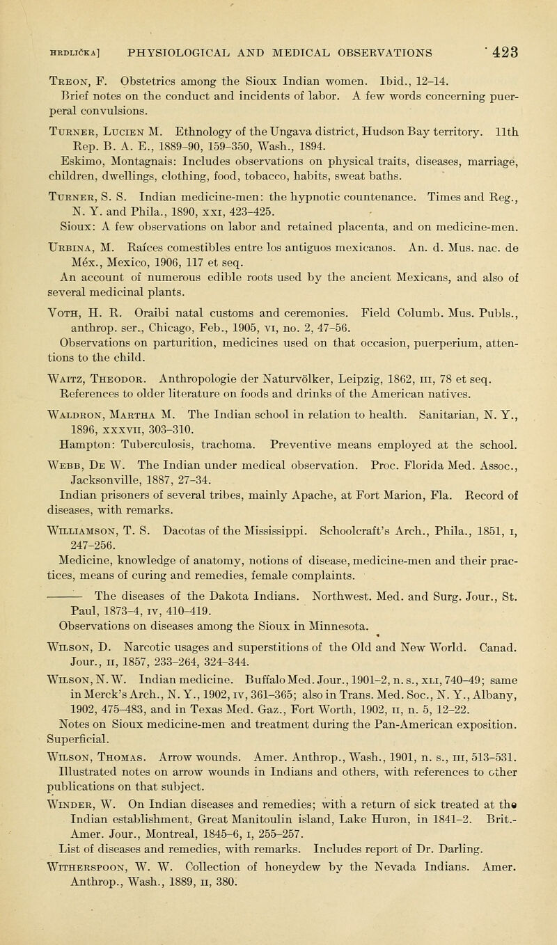 Treon, F. Obstetrics among the Sioux Indian women. Ibid., 12-14. Brief notes on the conduct and incidents of labor. A few words concerning puer- peral convulsions. Turner, Lucien M. Ethnology of the Ungava district, Hudson Bay territory. 11th Rep. B. A. E., 1889-90, 159-350, Wash., 1894. Eskimo, Montagnais: Includes observations on physical traits, diseases, marriage, children, dwellings, clothing, food, tobacco, habits, sweat baths. Turner, S. S. Indian medicine-men: the hypnotic countenance. Times and Reg., N. Y. and Phila., 1890, xxi, 423-425. Sioux: A few observations on labor and retained placenta, and on medicine-men. Urbina, M. Raices comestibles entre los antiguos mexicanos. An. d. Mus. nac. de Mex., Mexico, 1906, 117 et seq. An account of numerous edible roots used by the ancient Mexicans, and also of several medicinal plants. VoTH, H. R. Oraibi natal customs and ceremonies. Field Columb. Mus. Pubis., anthrop. ser., Chicago, Feb., 1905, vi, no. 2, 47-56. Observations on parturition, medicines used on that occasion, puerperium, atten- tions to the child. Waitz, Theodor. Anthropologie der Naturvolker, Leipzig, 1862, iii, 78 et seq. References to older literature on foods and drinks of the American natives. Waldron, Martha M. The Indian school in relation to health. Sanitarian, N. Y., 1896, XXXVII, 303-310. Hampton: Tuberculosis, trachoma. Preventive means employed at the school. Webb, De W. The Indian under medical observation. Proc. Florida Med. Assoc, Jacksonville, 1887, 27-34. Indian prisoners of several tribes, mainly Apache, at Fort Marion, Fla. Record of diseases, with remarks. Williamson, T. S. Dacotas of the Mississippi. Schoolcraft's Arch., Phila., 1851, i, 247-256. Medicine, knowledge of anatomy, notions of disease, medicine-men and their prac- tices, means of curing and remedies, female complaints. The diseases of the Dakota Indians. Northwest. Med. and Surg. Jour., St. Paul, 1873-4, iv, 410-419. Observations on diseases among the Sioux in Minnesota. Wilson, D. Narcotic usages and superstitions of the Old and New World. Canad. Jour., 11, 1857, 233-264, 324-344. Wilson, N.W. Indian medicine. BuffaloMed. Jour., 1901-2, n.s.,XLi, 740-49; same inMerck'sArch.,N.Y., 1902, IV, 361-365; also in Trans. Med. Soc, N.Y., Albany, 1902, 475-^83, and in Texas Med. Gaz., Fort Worth, 1902, ii, n. 5, 12-22. Notes on Sioux medicine-men and treatment during the Pan-American exposition. Superficial. Wilson, Thomas. Arrow wounds. Amer. Anthrop., Wash., 1901, n. s., in, 513-531. Illustrated notes on arrow wounds in Indians and others, with references to other publications on that subject. Winder, W. On Indian diseases and remedies; with a return of sick treated at the Indian establishment. Great Manitoulin island, Lake Huron, in 1841-2. Brit.- Amer. Jour., Montreal, 1845-6, i, 255-257. List of diseases and remedies, with remarks. Includes report of Dr. Darling. WiTHERSPOON, W. W. Collection of honeydew by the Nevada Indians. Amer. Anthrop., Wash., 1889, ii, 380.