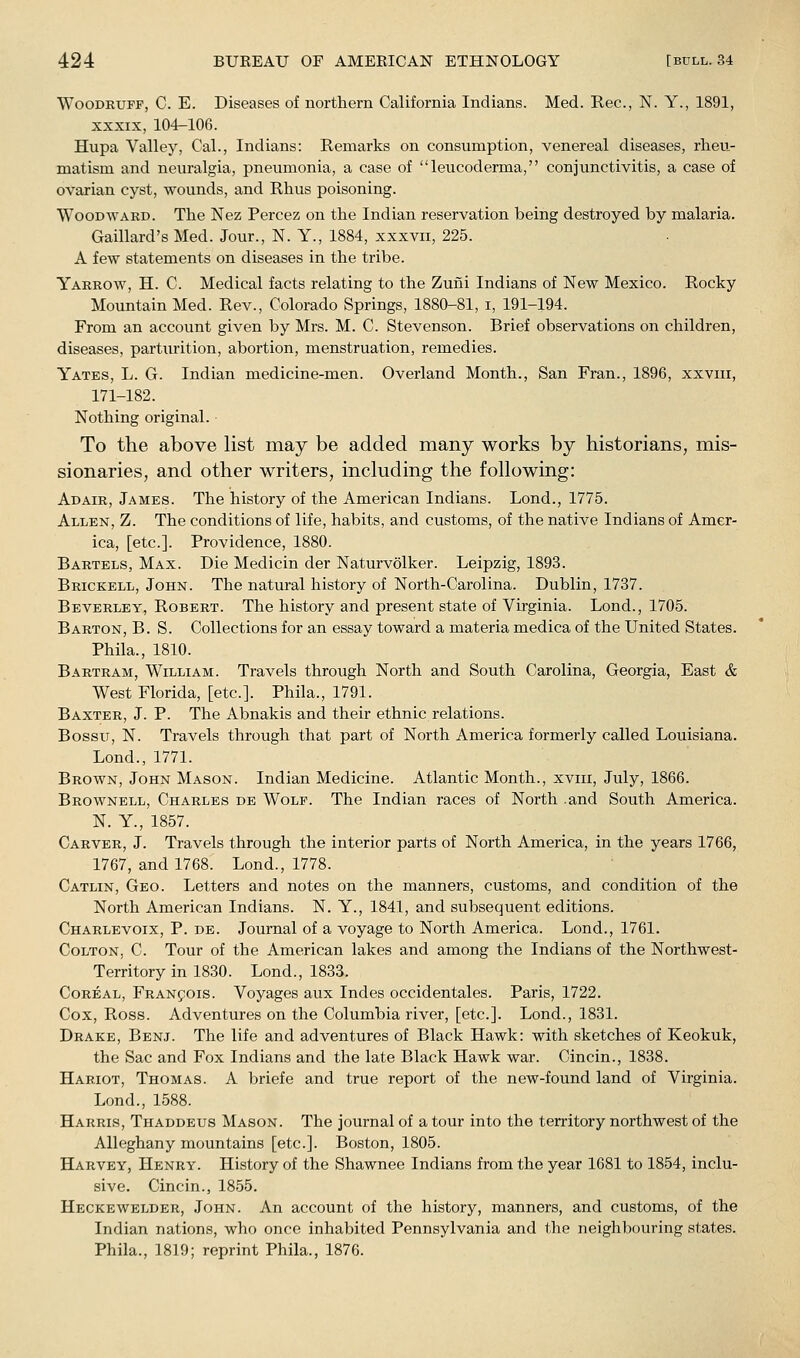 Woodruff, C. E. Diseases of northern California Indians. Med. Rec, N. Y., 1891, XXXIX, 104-106. Hupa Valley, Cal., Indians: Remarks on consumption, venereal diseases, rlievi- matism and neuralgia, pneumonia, a case of leucoderma, conjunctivitis, a case of ovarian cyst, wounds, and Rhus poisoning. Woodward. The Nez Percez on the Indian reservation being destroyed by malaria. Gaillard's Med. Jour., N. Y., 1884, xxxvii, 225. A few statements on diseases in the tribe. Yarrow, H. C. Medical facts relating to the Zufii Indians of New Mexico. Rocky Mountain Med. Rev., Colorado Springs, 1880-81, i, 191-194. From an account given by Mrs. M. C. Stevenson. Brief observations on children, diseases, parturition, abortion, menstruation, remedies. Yates, L. G. Indian medicine-men. Overland Month., San Fran., 1896, xxviii, 171-182. Nothing original. To the above list may be added many works by historians, mis- sionaries, and other writers, including the following: Adair, James. The history of the American Indians. Lond., 1775. Allen, Z. The conditions of life, habits, and customs, of the native Indians of Amer- ica, [etc.]. Providence, 1880. Bartels, Max. Die Medicin der Naturvolker. Leipzig, 1893. Brickell, John. The natural history of North-Carolina. Dublin, 1737. Beverley, Robert. The history and present state of Virginia. Lend., 1705. Barton, B. S. Collections for an essay toward a materia medica of the United States. Phila., 1810. Bartram, William. Travels through North and South Carolina, Georgia, East & West Florida, [etc.]. Phila., 1791. Baxter, J. P. The Abnakis and their ethnic relations. Bossu, N. Travels through that part of North America formerly called Louisiana. Lond., 1771. Brown, John Mason. Indian Medicine. Atlantic Month., xviii, July, 1866. Brownell, Charles de Wolf. The Indian races of North .and South America. N. Y., 1857. Carver, J. Travels through the interior parts of North America, in the years 1766, 1767, and 1768. Lond., 1778. Catlin, Geo. Letters and notes on the manners, customs, and condition of the North American Indians. N. Y., 1841, and subsequent editions. Charlevoix, P. db. Journal of a voyage to North America. Lond., 1761. Colton, C. Tour of the American lakes and among the Indians of the Northwest- Territory in 1830. Lond., 1833. Coreal, Francois. Voyages aux Indes occidentales. Paris, 1722. Cox, Ross. Adventures on the Columbia river, [etc.]. Lond., 1831. Drake, Benj. The life and adventures of Black Hawk: with sketches of Keokuk, the Sac and Fox Indians and the late Black Hawk war. Cincin., 1838. Hariot, Thomas. A briefe and true report of the new-found land of Virginia. Lond., 1588. Harris, Thaddeus Mason. The journal of a tour into the territory northwest of the Alleghany mountains [etc.]. Boston, 1805. Harvey, Henry. History of the Shawnee Indians from the year 1681 to 1854, inclu- sive. Cincin., 1855. Heckewelder, John. An account of the history, manners, and customs, of the Indian nations, who once inhabited Pennsylvania and the neighbouring states, Phila., 1819; reprint Phila., 1876.