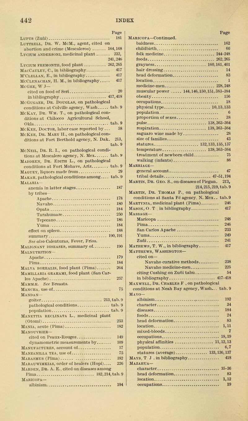 Lupus (Zufli) 181 LuTTRELL, Dr. \V. McM., agent, cited on abortion and crime (Mescaleros) 164,168 Lycium andersoni, medicinal plant 232, 241,246 Lycium fremontii, food plant 262,265 MAcCAtTLEY, C, in bibliography 417 M'Clellan, E., in bibliography 417 McClenachan, H. M., in bibliography 417 McGee, W J— cited on food of Sen 20 in bibliography 417,418 McGuGAER, Dr. Douglas, on pathological conditions at Colville agency. Wash tab. 9 McKay, Dr. Wm. T., on pathological con- ditions at Ctdlocco Agricultural School, Olda tab. 9 McKee, Doctor, labor case reported by... 58 McKee, Dr. Mary H., on pathological con- ditions at Fort Berthold agency, N. Dali. 213, tab. 9 McNeil, Dr. R. I., on pathological condi- tions at Mescalero agency, N. Mex tab. 9 Maddren, Dr. Edith L., on pathological conditions at Fort Mohave, Ariz tab. 9 Maguey, liquors made from 29 Makah, pathological conditions among tab. 9 Malaria— anemia in latter stages 187 by tribes- Apache 178 Navaho 180 Opata 184 Tarahumare 250 Tepecano 186 Yuma 184 eflect on spleen 188 summary 190,191 See also Calenturas, Fever, Frios. Malignant diseases, summary of 190 Malnutrition— Apache 179 Pima 184 Malva borealis, food plant (Pima) •. 264 Mamillaria grahami, food plant (San Car- los Apache) 257 Mamm^. See Breasts. Mancha, use of 75 Mandan— goiter 213, tab. 9 pathological conditions tab. 9 population tab. 9 Manettia reclinata L., medicinal plant (Otomi) 253 Mania, acute (Pima) 182 Manouvrier— cited on Peaux-Rouges 149 dynamometric measurements by 109 Manufactures, account of 17 Manzanilla tea , use of 75 M^vrasmus (Pima) 182 Marauwimkias, order of healers (Hopi)— 226 Marden, Dr. a. E., cited on diseases among Pima 182,214, tab. 9 Maricopa— albinism 194 Maricopa—Continued. baldness 162 childbirth 60 folk medicine 244-248 foods 262,265 grayness 160,161,401 hair dressing 14 head deformation 83 location 1 medicine-men 228,248 muscular power 144,146,150,151,383-384 obesity 156 occupations 18 physical type 10,13,133 population 6 proportion of sexes 38 pulse 138,363-364 respiration 138,363-364 saguaro wine made by 28 size of families 43 statures 132,133,135,137 temperature 138,363-364 treatment of newborn child 75 walking (infants) 86 Marriage— general account 47 tribal details 47-51,194 Martin, Dr. Geo. S., on diseases of Piegan. 213, 214,215,219, tab. 9 Martin, Dr. Thomas P., on pathological conditions at Santa F^ agency, N. Mex.. tab. 9 Martynia, medicinal plant (Pima) 246 Mason, O . T ^ in bibliography. 417 Massage— Maricopa 248 Pima 240 San Carlos Apache 233 Yuma - 249 Zuiii 241 Mathews , T . W ., in bibliography 417 Matthews, Washington— cited on— Navaho curative methods 238 Navaho medicine-men 225 citing Cushing on Zuni tabu 54 in bibliography 417-418 Maxwell, Dr. Charles F , on pathological conditions at Neah Bay agency. Wash... tab. 9 Mayo— albinism 192 character 34 diseases 184 foods 24 liead deformation 83 location 1,11 mixed-bloods 7 occupations 18,19 physical affinities 11,12,13 population 6,7 statures (average) 133,136,137 Mays, T J . in bibliography 418 Mazahua— character 35-36 head deformation 83 location 1,12 occupations 19