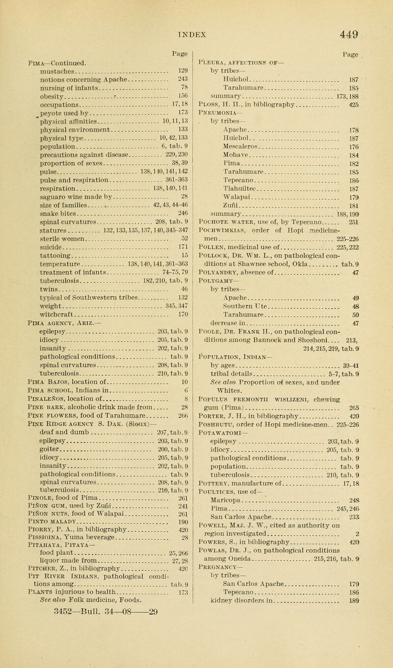 Pima—Continued. mustaches 129 notions concerning Apache 243 nursing of infants 78 obesity -• i56 occupations 17,18 peyote used by 173 physical aflfinities 10,11,13 physical environment 133 physical tyjie 10,42,133 population 6, tab. 9 precautions against disease 229,230 proportion of sexes 38,39 pulse 138,110,141,142 pulse and respiration 361-363 re.spiration 138,140,141 saguaro wine made by 28 size of families ., 42,43,44-46 snake bites 246 spinal curvatures 208, tab. 9 statures 132,133,135,137,140,345-347 sterile women 52 suicide 171 tattooing 15 temperature 138,140,141,361-363 treatment of infants 74-75,79 tuberculosis 182,210, tab. 9 twins 46 typical of Southwestern tribes 132 weight 345,347 witchcraft 170 Pima agency, Ariz.— epilepsy 203, tab. 9 idiocy 205, tab. 9 insanity 202, tab. 9 pathological conditions tab. 9 spinal curvatures 208, tab. 9 tuberculosis 210, tab. 9 Pima Batos, location of ; 10 Pima school, Indians in 6' PinaleSos, location of 8 Pine baek, alcoholic drink made from 28 PmE FLO WEES, food of Tarahumare 266 Pine Ridge agency S. Dak. (Sioux)— deaf and dumb 207, tab.9 epilepsy 203, tab. 9 goiter 200, tab. 9 idiocy 205, tab. 9 insanity 202, tab. 9 pathological conditions tab. 9 spinal curvatures 208, tab. 9 tuberculosis 210, tab. 9 Pinole, food of Pima 261 PiSoN gum, used by Zuni 241 PiSoN NUTS, food of Walapai 261 Pinto malady 190 PiOEEY, P. A., in bibliography 420 PissioiNA, Yuma beverage 28 PiTAHAYA, P IT AY A— food plant 25,266 liquor made from 27^ 28 PiTCBEE, Z., in bibliography 420 Pit Rivee Indians, pathological condi- tions among tab. 9 Plants injurious to health 173 See also Folk medicine. Foods. Pleuea, affections of— by tribes— Huichol '. 187 Tarahiunare 185 summary 173,188 Ploss, H. II., in bibliography 425 Pneumonia— by tribes— Apache 178 Huichol 187 Mescaleros 176 Mohave 184 Pima 182 Tarahumare 185 Tepecano 186 Tlahuiltec 187 Walapai 179 Zuni 181 summary 188,190 Pochote water, use of, by Tepecano 251 PocHWiMKiA.s, order of Hopi medicine- men 225-226 Pollen, medicinal use of 225,232 Pollock, Dr. Wm. L., on pathological con- ditions at Shawnee school, OMa tab. 9 Polyandry, absence of 47 Polygamy— by tribes— Apache 49 Southern U te 48 Tarahumare 50 decrease in 47 Poole, De. Feank II., on pathological con- ditions among Bannock and Shoshonl 213, 214,215,219, tab. 9 Population, Indian— by ages 39-41 tribal details 5-7, tab. 9 See also Proportion of sexes, and under Whites. POPULUS FREMONTii wisLiZENi, chewing gum (Pima) 265 Porter, J. H., in bibliography 420 PosHBUTU, order of Hopi medicine-men.. 225-226 POTAWATOMI— epilepsy 203, tab. 9 idiocy 205, tab. 9 pathological conditions tab. 9 population tab. 9 tuberculosis 210, tab. 9 Pottery, manufacture of 17,18 Poultices, use of— Maricopa 248 Pima 245,246 San Carlos Apache 233 Powell, Maj. J. W., cited as authority on region investigated 2 Powers, S.. in bibliography 420 PowLAS, Dr. J., on pathological conditions among Oneida 215,216, tab. 9 Pregnancy— by tribes— San Carlos Apache 179 Tepecano 186 kidney disorders in 189 3452—Bull. 34—08- -29