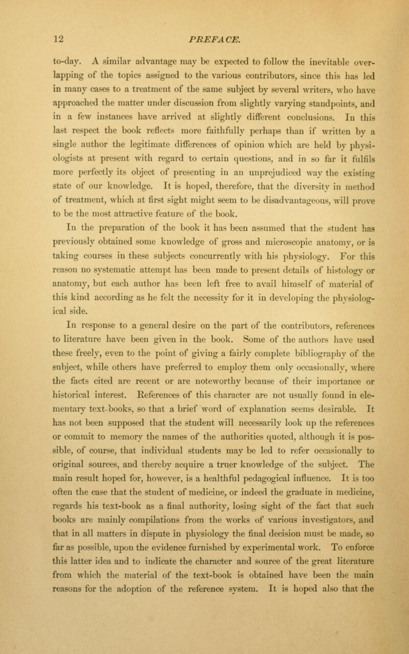 to-day. A similar advantage may be expected to follow the inevitable over- lapping of the topics assigned to the various contributoi-s, since this has led in many cases to a treatment of the same subject by several writers, who have approached the matter under discussion from slightly varying standpoints, and in a few instances have arrived at slightly different conclusions. In this last respect the book reflects more faithfully perhaps than if written by a single author the legitimate differences of opinion which are held by physi- ologists at present with regard to certain questions, and in so far it fulfils more perfectly its object of presenting in an unprejudiced way the existing state of our knowledge. It is hoped, therefore, that the diversity in method of treatment, which at first sight might seem to be disadvantageous, will prove to be the most attractive feature of the book. In the preparation of the book it has been assumed that the student has previously obtained some knowledge of gross and microscopic anatomv, or is taking courses in these subjects concurrently with his physiology. For this reason no systematic attempt has been made to present details of histology or anatomy, but each author has been left free to avail himself of material of this kind according as he felt the necessity for it in developing the physiolog- ical side. In response to a general desire on the part of the contributors, references to literature have been given in the book. Some of the authors have used these freely, even to the point of giving a fairly complete bibliography of the subject, while others have preferred to employ them only occasionally, where the facts cited are recent or are noteworthy because of their importance or historical interest. References of this character are not usually found in ele- mentary text-books, so that a brief word of explanation seems desirable. It has not been supposed that the student will necessarily look up the references or commit to memory the names of the authorities quoted, although it is pos- sible, of course, that individual students may be led to refer occasionally to original sources, and thereby acquire a truer knowledge of the subject. The main result hoped for, however, is a healthful pedagogical influence. It is too often the case that the student of medicine, or indeed the graduate in medicine, regards his text-book as a final authority, losing sight of the fact that such books are mainly compilations from the works of various investigators, and that in all matters in dispute in physiology the final decision must be made, so far as possible, upon the evidence furnished by experimental work. To enforce this latter idea and to indicate the character and source of the great literature from which the material of the text-book is obtained have been the main reasons for the adoption of the reference system. It is hoped also that the