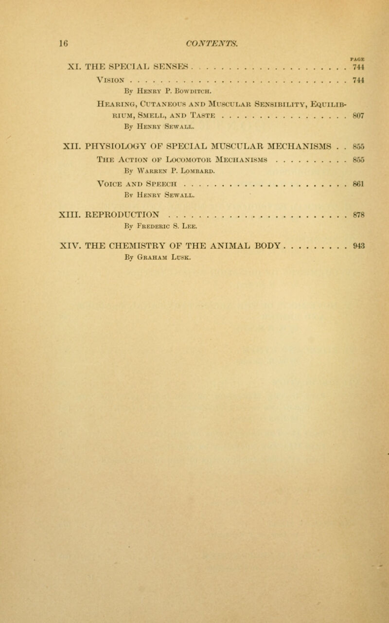 PAGE XI. THE SPECIAL SENSES 744 Vision 744 By Henry P. Bow ditch. Hearing, Cutaneous and Muscular Sensibility, Equilib- rium, Smell, and Taste 807 By Henry Sewall. XII. PHYSIOLOGY OF SPECIAL MUSCULAR MECHANISMS . . 855 The Action of Locomotor Mechanisms 855 By Warren P. Lombard. Voice and Speech 861 Bv Henry Sewall. XIII. REPRODUCTION 878 By Frederic S. Lee. XIV. THE CHEMISTRY OF THE ANIMAL BODY 943 By Graham Lusk.