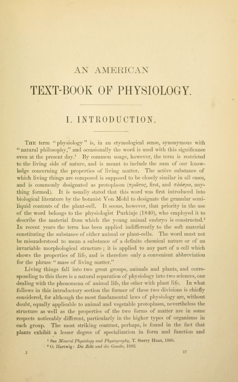 AN AMERICAN TEXT-BOOK OF PHYSIOLOGY. I. INTRODUCTION. The term  physiology is, in an etymological sen.se, synonymous with  natural philosophy, and occasionally the word is used with this significance even at the present day,^ By common u.sage, however, the term is restricted to the living side of nature, and is meant to include the sum of our know- ledge concerning the properties of living matter. The active substance of which living things are composed is supposed to be closely similar in all cases, and is commonly designated as protoplasm (;r^a>roc, first, and Tz)Aafia^ any- thing formed). It is usually .stated that this word was first introduced into biological literature by the botani.-jt You Mohl to designate the granular semi- liquid contents of the plant-cell. It seems, however, that priority in the use of the word belongs to the physiologi.st Purkiuje (1840), who employetl it to describe the material from which the young animal embryo is constructed.^ In recent years the term has been applied indiflPerently to the soft material constituting the substance of either animal or plant-cells. The word must not be misunderstood to mean a substance of a definite chemical nature or of an invariable morphological structure; it is applied to any part of a cell which shows the properties of life, and is therefore only a convenient abbreviation for the phrase  ma.ss of living matter. Living things fall into two great groups, animals and plants, and corre- sponding to this there is a natural separation of physiology into two sciences, one dealing with the phenomena of animal life, the other with plant life. In what follows in this introductory section the former of these two divisions is chiefly considered, for although the most fundamental laws of physiology are, without doubt, equally applicable to animal and vegetable protoplasm, nevertheless the structure as well as the properties of the two forms of matter are in some respects noticeably different, particularly in the higher types of organisms in each group. The most striking contrast, perhaps, is found in the fact that plants exhibit a le.s.ser degree of specialization in form and function and ^ See Mineral Physiology and Physiography, T. Sterry Huut, 1886. • ' O. Hertwig : Die Zelle und die Gewebe, 1893.