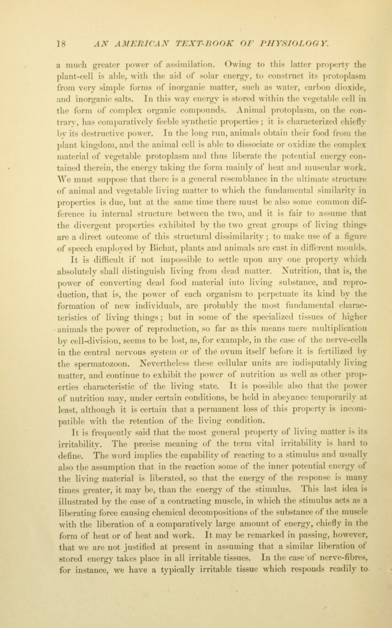 a much greater power of assimilalioii. Owing to tlii.s latter property tlie plant-cell is able, 'vvitii the aid ol solar energy, to construct its protoplasm from very simple forms of inorganic matter, such as water, cari)on dioxide, and inorganic salts. In this way energy is stored within the vegetable cell in the form of complex organic compounds. Animal ])rotoplasm, on the con- trary, has comparatively feeble synthetic properties ; it is characterized chiefly by its destructive jiower. In the long run, animals obtain their food from the plant kingdom, and the animal cell is able to dissociate or oxidize the com])lex material of vegetable protoplasm and thus liberate the potential energy con- tained therein, the energy taking the form mainly of heat and muscular work. We must suppose that there is a general resemblance in the ultimate structure of animal and vegetable living matter to wdiich the fundamental similarity in properties is due, but at the same time there must be also some common dif- ference in internal structure between the two, and it is fair to assume that the divergent properties exhibited by the two great groups of living things are a direct outcome of this structural dissimilarity; to make use of a figure of speech employed by Bichat, plants and animals are cast in different moulds. It is difficult if not impossible to settle upon any one property which absolutely shall distinguish living from dead matter. Xutrition, that is, the power of converting dead food material into living substance, and repro- duction, that is, the power of each organism to perpetuate its kind by the formation of new individuals, are probably the most fundamental charac- teristics of living things; but in some of the specialized tissues of higher • animals the power of reproduction, so far as this means mere multiplication by cell-division, seems to be lost, as, for example, in the case of the nerve-cells in the central nervous system or of the ovum itself before it is fertilized i)y the spermatozoon. Nevertheless these cellular units are indisputably living matter, and continue to exhibit the power of nutrition as well as other prop- erties characteristic of the living state. It is possible also that the jxtwer of nutrition may, under certain conditions, be held in abeyance temporarily at least, although it is certain that a permanent loss of this property is incom- patible with the retention of the living condition. It is frequently said that the most general property of living matter is its irritability. The precise meaning of the term vital irritability is hard to define. The \yord implies the capability of reacting to a stimulus and usually also the assumption that in the reaction some of the inner potential energy of the living material is liberated, so that the energy of the res]M)nse is many times greater, it may be, than the energy of the stimulus. This last idea is illustrated by the case of a contracting muscle, in Ayhich the stimulus acts as a liberating force causing chemical decompositions of the substance of the muscle with the liberation of a comparatively large amount of energy, chiefly in the form of heat or of heat and work. It may be remarked in ])assing, liowever, that we are not justified at present in assuming that a similar liberation of stored energy takes place in all irritable tissues. In the case of nerve-fibres, for instance, we have a typically irritable tissue which responds readily to