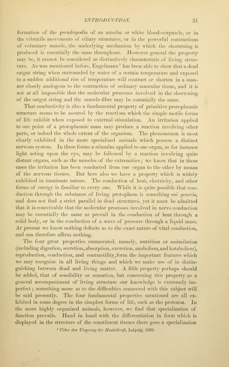 formation of tho pscudojMxlia of au amoeba or white blood-corpuscle, or in the vibratilo movements of ciliary structures, or in the ])owerful contractions of voluntary muscle, the underlying mechanism by whieh the shortening is produced is essentially the same throughout. However general the property mav be, it cannot be consiilered as distinctivelv characteristic of livin<r struc- ture. As was mentioned befort', Kngelmann ' has been able to show that a dead catgut string when surrounded by water of a certain temperature and exposed to a sudden additional rise of temperature will contract or shorten in a man- ner closely analogous to the contraction of ordinary muscular tissue, and it is not at all impossible that the molecular processes involved in the shortening of the catgut string and the muscle-iibre may be essentially the same. That conductivity is also a fundamental property of primitive protoplasmic structure seems to be assured by the reactions which the simple motile forms of life exhibit when exposed to external stimulation. Au irritation applied to one point of a protoplasmic mass may produce a reaction involving other parts, or indeed the whole extent of the organism. The phenomenon is most clearly exhibited in the more specialized animals which possess a distinct nervous system. In these forms a stimulus applied to one organ, as for instance light acting upon the eye, may be followed by a reaction involving quite distant organs, such as the muscles of the extremities; we know that in these cases the irritation has been conducted from one organ to the other by means of the nervous tissues. But here also we have a property which is widely exhibited in inanimate nature. The conduction of heat, electricity, and other forms of energy is familiar to every one. While it is quite possible that con- duction through the substance of living protoplasm is something sui generis, and does not find a strict parallel in dead structures, yet it must be admitted that it is conceivable that the molecular processes involved in nerve conduction may be essentially the same as prevail in the conduction of heat through a solid body, or in the conduction of a wave of pressure through a liquid mass. At present we know nothing definite as to the exact nature of vital conduction, and can therefore affirm nothing. The four great properties enumerated, namely, nutrition or assimilation (including digestion, secretion, absorption, excretion, anabolism,and katabolism), reproduction, conduction, and contractility,form the important features which we may recognize in all living things and which we make use of in distin- guishing between dead and living matter. A fifth ])roperty perhaps should be added, that of sensibility or sensation, but concerning this property as a general accompaniment of living structure our knowledge is extremely im- perfect; something more as to the difficulties connected with this subject will be said presently. The four fundamental properties mentioned are all ex- hibited in some degree in the simplest forms of life, such as the protozoa. In the more highly organized animals, however, we find that specialization of function prevails. Hand in hand with the diiferentiation in form which is displayed in the structure of the constituent tissues there goes a specialization ' Ueber den Ursprung der Miiskelkraft, Leipzig, 1893.