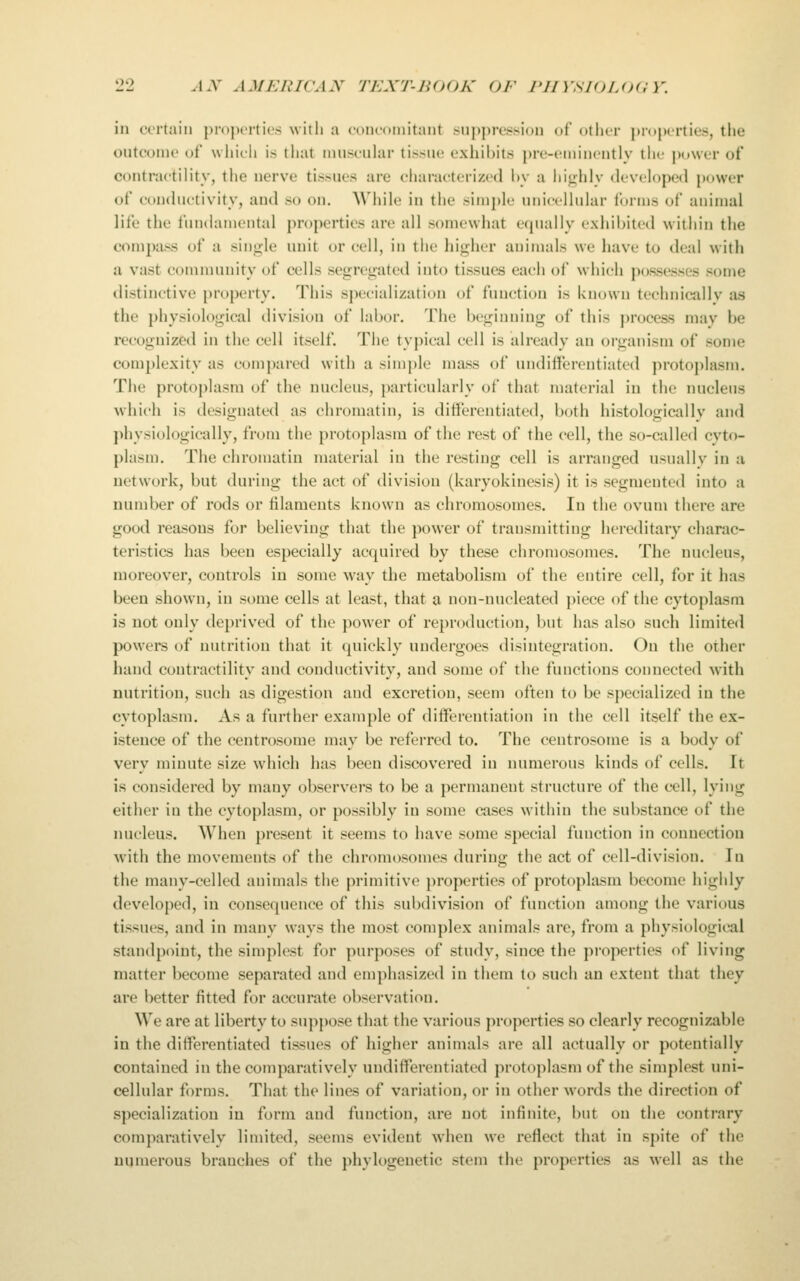 in certain pi-ojxTtics with a com-oinitaDt sin)j)re.ssi()n of otlier properties, the outcome of which is that iniiseular tissue exhibits pre-eniincutly the power of contractility, the nerve tissues are characterized hy a liighly developed power of conihictivity, and so on. While in the simple unicellular forms of animal life the fundamental properties are all somewhat equally exhibited within the compass of a sinj^le uuit or cell, in the higher animals we have to deal with a vast community of cells segregated into tissues each of which possesses some distinctive property. This specialization of function is known technicallv as the physiological division of labor. The beginning of this ])rocess may be recognized in the cell itself. The typical cell is already an oi-ganism of some complexity as compared with a simple mass of undifferentiated protoj)lasm. The protoplasm of the nucleus, particularly of that material in the nucleus which is designated as chromatin, is differentiated, both histologicallv and physiologically, from the protoplasm of the rest of the cell, the so-called cvto- plasm. The chromatin material in the resting cell is arranged usually in a network, but during the act of division (karyokinesis) it is segmented into a number of rods or lilameuts known as chromosomes. In the ovum there are good reasons for believing that the power of transmitting hereditary charac- teristics has been especially acquired by these chromosomes. The nucleus, moreover, controls in some way the metabolism of the entire cell, for it has been shown, in some cells at least, that a non-nucleated piece of the cytoplasm is not only deprived of the power of reproduction, but has also such limited powers of nutrition that it quickly undergoes disintegration. On the other hand contractility and conductivity, and some of the functions connected with nutrition, such as digestion and excretion, seem often to be specialized in the cytoplasm. As a further example of differentiation in the cell itself the ex- istence of the centrosome may be referred to. The centrosome is a body of very minute size which has been discovered in numerous kinds of cells. It is considered by many observers to be a permanent structure of the cell, lying either in the cytoplasm, or possibly in some cases within the substance of the nucleus. When present it seems to have some special function in connection with the movements of the chromosomes during the act of cell-division. In the many-celled animals the primitive properties of protoplasm become highly developed, in consequence of this subdivision of function among the various tissues, and in many ways the most complex animals are, from a physiological standpoint, the simplest for purposes of study, since the properties of living matter become separated and emphasized in them to such an extent that they are better fitted for accurate observation. We are at liberty to suppose that the various properties so clearly recognizable in the differentiated tissues of higher animals are all actually or potentially contained in the comparatively undifferentiated protoplasm of the simplest uni- cellular forms. That the lines of variation, or in other words the direction of specialization in form and function, are not infinite, but on the contrary comparatively limited, seems evident when we reflect that in spite of the numerous branches of the phylogenetic stem the properties as well as the