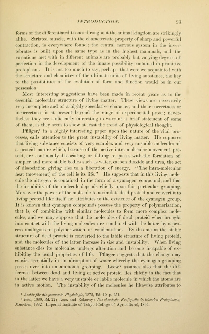 forms of the differentiated tissues througliuiit the animal kingdom are strikinj^dy alike. Striated luusck', with tlie characteristic property of sharp and powcrl'nl contraction, is cvcrywiiere fonnd ; the central nervons system in the inver- tehrates is bnilt npon the same type as in the highest manunals, and the variations met with in dilTcrcnt animals are probably bnt varying degrees of ])erte('tion in the dcvelo})ment of the innate possibility contained in primitive protoplasm. It is not too much to say, perhaps, that were we acquainted with the structure and chemistry of the ultimate units of living substance, the key to the possibilities of the evolution of form and finiction would be in our possession. Most interesting suggestions have been made in recent years as to the essential molecular structure of living matter. These views are necessarily very incomplete and of a highly speculative character, and their correctness or incorrectness is at })reseut beyond the range of experimental proof; never- theless they are sufficiently interesting to warrant a brief statement of some of them, as they seem to show at least the trend of physiological thought. Pfliiger/ in a highly interesting paper upon the nature of the vital pro- cesses, calls attention to the great instability of living matter. He supposes that living substance consists of very complex and very unstable molecules of a proteid nature which, because of the active iutra-molecnlar movement pre- sent, are continually dissociating or falling to pieces with the formation of simpler and more stable bodies such as water, carbon dioxide and urea, the act of dissociation giving rise to a liberation of energy.  The intra-molecular heat (movement) of the cell is its life. He suggests that in this living mole- cule the nitrogen is contained in the form of a cyanogen compouad, and that the instability of the molecule depends chiefly upon this particular grouping. Moreover the power of the molecule to assimilate dead proteid and convert it to living proteid like itself he attributes to the existence of the cyanogen group. It is known that cyanogen compounds possess the property of polymerization, that is, of combining with similar molecules to form more complex mole- cules, and we may suppose that the molecules of dead proteid when brought into contact with the living molecules are combined with the latter by a pro- cess analogous to polymerization or condensation. By this means the stable structure of dead proteid is converted to the labile structure of living proteid, and the molecules of the latter increase in size and instability. When living substance dies its molecules undergo alteration and become incapable of ex- hibiting the usual properties of life. Pfliiger suggests that the change may consist essentially in an absorption of water whereby the cyanogen grouping passes over into an ammonia grouping. Loew^ assumes also that the dif- ference between dead and living or active ])roteid lies chiefly in the fact that in the latter we have a very unstable or labile molecule in which the atoms are in active motion. The instability of the molecules he likewise attributes to ^ Archivfiir die f/esammie Physiologie, 1875, Bd. 10, p. 251. * Ibid., 1880, Bd. 22; Loew and Bokorny : Die chemische KrnftqueUe in lebenden Proioplasma, Miinchen, 1882; Imperial Institute of Tokyo (College of Agriculture), 1894.