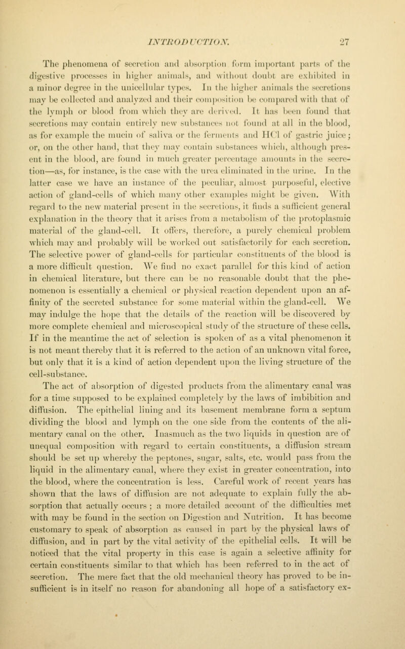 Tlie phenomena of sceri'tioii and aljsoiptiini (unii iinj)()rtaiit parts of the digestive process's in hinlii'i animals, and wiihont donWt are exhibited in a minor degree in the unic-elhdar types. In the higher animals the seeretions may he eoUeeted and analyzed and their composition Ik; compared with that of the Ivniph or blood from which they are d( rixcd. It has been i'ound that secretions may contain entirely new snbstances not fonnd at all in tlie bh)od, as for example the mucin of saliva or the ferments and liCl of gastric juice; or, on the other hand, that they may e(»iitain substances which, although pres- ent in the blood, are found in much greater })ercentage amounts in the secre- tion—as, for instance, is the case with the urea eliminated in the urine. In the latter case we have an instance of the peculiar, almost purposeful, elective action of gland-cells of which many other examples might be given. With regard to the new material present in the secretions, it finds a sufficient general explanation in the theory that it arises from a metabolism of the protoplasmic material of the gland-cell. It offers, therefore, a purely chemical problem, which may and probably will be worlvcd out satisfactorily for each secretion. The selective power of gland-cells for particular constituents of the blood is a more difficult question. We find no exact parallel for this kind of action in chemical literature, but there can be no reasonable doubt that the phe- nomenon is essentially a chemical or physical reaction dependent upon an af- finity of the secreted substance for some material within the gland-cell. We may indulge the hope that the details of the reaction will be discovered by more complete chemical and microscopical study of the structure of these cells. If in the meantime the act of selection is spoken of as a vital phenomenon it is not meant thereby that it is referred to the action of an unknown vital force, but only that it is a kind of action dependent upon the living structure of the cell-substance. The act of absorption of digested products from the alimentary canal was for a time supposed to be explained completely by the laws of imbibition and diffusion. The epithelial lining and its basement membrane form a septum dividing the blood and lymph on the one side from the contents of the ali- mentary canal on the other. Inasmuch as the two liquids in question are of unequal composition with regard to certain constituents, a diffusion stream should be set up whereby the peptones, sugar, salts, etc. would pass from the liquid in the alimentary canal, where they exist in greater concentration, into the blood, where the concentration is less. Careful work of recent years has shown that the laws of diffiision are not adequate to explain fully the ab- sorption that actually occurs ; a more detailed account of the difficulties met with may be found in the section on Digestion and Nutrition. It has become customary to speak of absorption as caused in part by the physical laws of diffusion, and in part by the vital activity of the epithelial cells. It will be noticed that the vital property in this case is again a selective affinity for certain constituents similar to that which has been referred to in the act of secretion. The mere fiict that the old mechanical theory has proved to be in- sufficient is in itself no reason for abandoning all hope of a satisfactory ex-