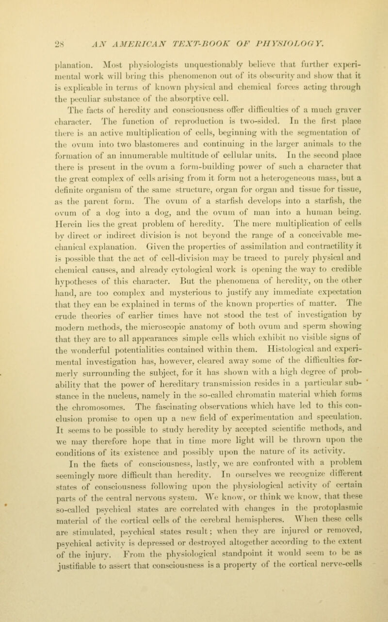 j)lanation. Most |)liy.si()l()i!;i.sts unquestionably believe that lurther experi- nientiil work will bring this })henonienon out of its obscurity and show that it is explicable in terms of known physical and chemical forces acting through the peculiar substance of the absorptive cell. The i'acts of heredity and consciousness offer difficulties of a much graver character. The function of reproduction is two-sided. lu the first ])lace there is an active multiplication of cells, beginning with (he segmentation of the ovum into two blastomeres and continuing in the lai-gcr animals to the formation of an iniuunerable multitude of cellular units. In the second jilace there is ])resent in the ovum a form-building j)o\ver of such a character that the great complex of cells arising from it form not a heterogeneous mass, but a definite organism of the same structure, organ for organ and tissue for tissue, as the parent form. The ovum of a starfish develops into a starfish, the ovum of a dog into a dog, and the ovum of man into a human being. Herein lies the great problem of heredity. The mere multiplication of cells bv direct or indirect division is not beyond the range of a conceivable me- chanical explanation. Given the properties of assimilation and contractility it is possible that the act of cell-division may be traced to purely physical and chemical causes, and already cytological work is opening the way to credible hvpotheses of this character. But the phenomena of heredity, on the other hand, are too complex and mysterious to justify any immediate expectation that they can be explained in terms of the known properties of matter. The crude theories of earlier times have not stood the test of investigation by modern methods, the microscopic anatomy of both ovum and sperm showing that they are to all api)earauces simple cells which exhibit no visible signs of the wonderful potentialities contained within them. Histological and experi- mental investigation has, however, cleared away some of the difficulties for- merly surrounding the subject, for it has shown with a high degree of prob- ability that the power of hereditary transmission resides in a ])articular sub- stance in the nucleus, namely in the so-called chromatin material which forms the chromosomes. The fascinating observations which have led to this con- clusion promise to open up a new field of experimentation and speculation. It seems to l)e possible to study heredity by accepted scientific methods, and we may therefore hope that in time more light will be thrown upon the conditions of its existence and possibly upon the nature of its activity. In the facts of consciousness, lastly, we are confronted with a problem seemingly more difficult than heredity. In ourselves we recogni/e difierent states of consciousness following upon the physiological activity of certain parts of the central nervous system. We know, or think we know, that these so-called p.sychical states are correlated with changes in the ])rotoplasmic material of the cortical cells of the cerebral hemispheres. When these cells are stimulated, psychical states result; when they are injured or removed, psychical activitv is depressed or destroyed altogether according to the extent of the injury. From the physiological standpoint it would seem to be as justifiable to assert that consciousness is a property of the cortical nerve-cells