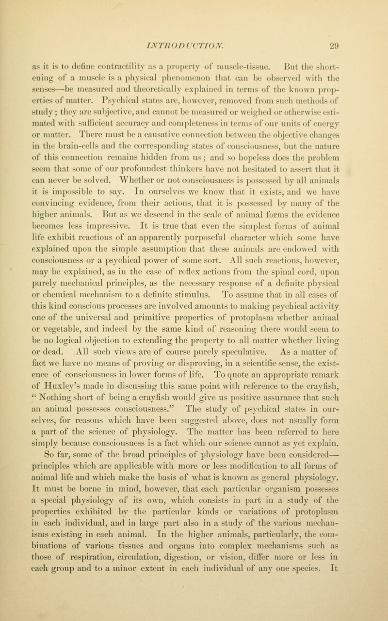 as it is to define contractility as a property of ninscle-tissue. But the short- ening of a innscle is a })hysical phenomenon that can he observed with tlie senses—be measured and theoretically explained in terms of the known pi-o|)- erties of matter. Psychical states are, however, removed from such methods of study; they are subjective, and cannot be measured or weighed or otherwise esti- mated with sufficient accuracy and completeness in terms of our units of energy or matter. There nnist be a causative connection between the oiyective changes in the brain-cells and the corresponding states of consciousness, but the nature of this connection remains hidden from us; and so hopeless does tlie problem seem that some of our profonndcst thinkers have not hesitated to assert that it can never be solved. Whether or not consciousness is possessed by all animals it is impossible to say. In ourselves we know that it exists, and we have convincing evidence, from their actions, that it is possessed by many of the higher animals. But as we descend in the scale of animal forms the evidence becomes less impressive. It is true that even the simplest forms of animal life exhibit reactions of an apparently purposeful character which some have explained upon the simple assumption that these animals are endowed with consciousness or a psychical power of some sort. All such reactions, however, may be explained, as in the case of reflex actions from the spinal cord, upon purely mechanical principles, as the necessary response of a definite physical or chemical mechanism to a definite stimulus. To assume that in all cases of this kind conscious processes are involved amounts to making psychical activity one of the universal and primitive properties of protoplasm whether animal or vegetable, and indeed by the same kind of reasoning there would seem to be no logical objection to extending the property to all matter whether living or dead. All such views are of course purely speculative. As a matter of fact we have no means of proving or disproving, in a scientific sense, the exist- ence of consciousness in lower forms of life. To quote an appropriate remark of Huxley's made in discussing this same point with reference to the crayfish,  Nothing short of being a crayfish would give us positive assurance that such an animal possesses consciousness. The study of psychical states in our- selves, for reasons which have been suggested abov^e, does not usually form a part of the science of physiology. The matter has been referred to here simply because consciousness is a fact which our science cannot as yet explain. So far, some of the broad principles of physiology have been considered— principles which are applicable with more or less modification to all forms of animal life and which make the basis of what is known as general physiology. It must be borne in mind, however, that each particular organism possesses a special physiology of its ow-n, which consists in part in a study of the properties exhibited by the particular kinds or variations of protoplasm in each individual, and in large part also in a study of the various mechan- isms existing in each animal. In the higher animals, particularly, the com- binations of various tissues and organs into complex mechanisms such as those of respiration, circulation, digestion, or vision, differ more or less in each group and to a minor extent in each individual of any one species. It