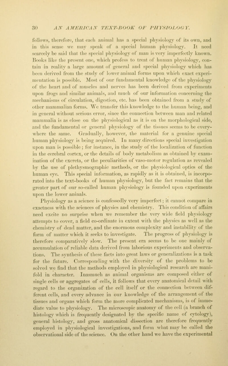 follows, therefore, that each animal has a special physiolotry of its own, and in this sense we may sjx'ak of a special human physiolotry. It need scarcely be said thai the ^|)eeial j)hysiol()gy of man is very imperfectly Unown. Books like the present one, which profess to treat of human physioloi^v, eon- tain in reality a large amount of general and special physiology which has been derived from the study of lower animal forms upon which exact experi- mentation is possible. Most of our fundamental knowledge of the physiology of the heart and of muscles and nerves has been derived from experiments upon frogs and similar animals, and much of our information concerning the mechanisms of circulation, digestion, etc. has been obtained from a study of other mammalian forms. We transfer this knowledge to the human being, and in general without serious error, since the connection between man and related mammalia is as close on the ]>hysiological as it is on the morphological side, and the fundamental or general physiology of the tissues seems to be every- where the same. Gradually, however, the material for a genuine special human physiology is being acquired. In many directions special investigation upon man is possible; for instance, in the study of the localization of function in the cerebral cortex, or the details of body metabolism as obtained by exam- ination of the excreta, or the peculiarities of vaso-motor regulation as revealed by the use of plethysmographic methods, or the physiological optics of the human eye. This special information, as rapidly as it is obtained, is incorpo- rated into the text-books of human physiology, but the fact remains that the greater part of our so-called human })hysiology is founded upon experiments upon the lower aninals. Physiology as a science is confessedly very imperfect; it cannot compare in exactness with the sciences of physics and chemistry. This condition of affairs need excite no surprise Avhen we remember the very M'ide field ])hysiology attempts to cover, a field co-ordinate in extent with the physics as well as the chemistry of dead matter, and the enormous complexity and instability of the form of matter which it seeks to investigate. The progress of physiology is therefore comparatively slow. The present era seems to be one mainly of accumulation of reliable data derived from laborious experiments and observa- tions. The synthesis of these facts into great laws or generalizations is a task for the future. Corresponding with the diversity of the problems to be solved we find that the methods employed in physiological research are mani- fold in character. Inasmuch as animal organisms are composed either of single cells or aggregates of cells, it follows that every anatomical detail with regard to the organization of the cell itself or the connection between dif- ferent cells, and every advance in our knowledge of the arrangement of the tissues and organs which form the more complicated mechanisms, is of imme- diate value to physiology. The microseo})ic anatomy of the cell (a braucli of histology which is frequently designated by the specific name of cytology), general histology, and gross anatomical dissection are therefore frequently employed in jihysiological investigations, and form what may be called the observational side of the science. On the other hand we have the experimental