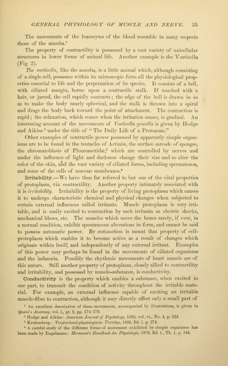 The movements of the leucocytes of the blood resemble in many respects those of the amoeba.' The property of contractility i.s possessed by a vast variety of unicellular structures in lower forms of auin)al life. Another example is the Vorticella (Fig. 2). The vorticella, like the amoeba, is a little animal which, although consisting of a single cell, possesses within its microscopic form all the phy.-iological prop- erties essential to life and the perpetuation of its species. It consists of a bell, with ciliated margin, borne upon a contractile stalk. If touched with a hair, or jarred, the cell rapidly contracts; the edge of the Ix'll is drawn in so as to make the body nearly spherical, and the stalk is thrown into a spiral and drags the body back toward the ])oint of attachment. The contraction is rapid; the relaxation, which comes when the irritation ceases, is gradual. An interesting account of the movements of Vorticella gracilis is given by Hodge and Aikins^ under the title of '' The Daily Life of a Protozoan. Other examples of contractile power possessed by apparently simple organ- isms are to be found in the tentacles of Actiniae, the surface sarcode of sponges, the chromatoblasts of Pleuronectidse,^ which are controlled by nerves and under the influence of light and darkness change their size and so alter the color of the skin, and the vast variety of ciliated forms, including spermatozoa, and some of the cells of raucous membranes.* Irritability.—We have thus far referred to but one of the vital properties of protoplasm, viz. contractility. Another property intimately associated with it is irritability. Irritability is the property of living protoplasm which causes it to undergo characteristic chemical and physical changes when subjected to certain external influences called irritants. Muscle protoplasm is very irri- table, and is easily excited to contraction by such irritants as electric shocks, mechanical blows, etc. The muscles which move the bones rarely, if ever, in a normal condition, exhibit spontaneous alterations in form, and cannot be said to possess automatic power. By automatism is meant that property of cell- protoplasm which enables it to become active as a result of changes which originate within itself, and independently of any external irritant. Examples of this power may perhaps be found in the movements of ciliated organisms and the infusoria. Possibly the rhythmic movements of heart muscle are of this nature. Still another property of protoplasm, closely allied to contractility and irritability, and possessed by muscle-substance, is conductivity. Conductivity is the property which enables a substance, when excited in one part, to transmit the condition of activity throughout the irritable mate- rial. For example, an external influence capable of exciting an irritable muscle-fibre to contraction, although it may directly affect only a small part of 1 An excellent description of these movements, accompanied by illustrations, is given in Quain's Anatomy, vol. i., pt. 2, pp. 174-179. ^ Hodge and Aikins: American Journal of Psychology, 1895, vol. vi., No. 4, p. 524. ' Krukenberg: Vergleichend-physiologische Vortrdge, 1886, Bd. i. p. 274. * A careful study of the different forms of movement exhibited by simple organisms has been made by Engelmann: Hermann's Handbuch der Physiologie, 1879, Bd. i., Th. 1, p. 344.