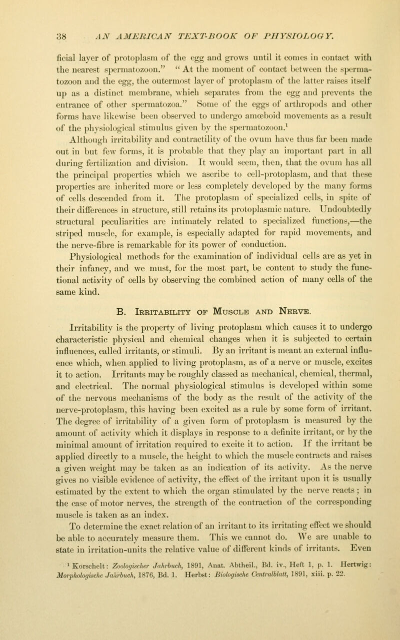 ficial layer of protoplasm of the egg and grows until it conies in contact with the nearest sperniatozuon. At the moment of contact iH'twcen the sperma- tozoon and the egg, the outermost layer of protoplasm of the latter raises itself up as a distinct membrane, which separates from the egg and prevents the entrance of other spermatozoa. Some of the eggs of arthroj)ods and other forms have likewise been observed to undergo amoebcjid movements as a result of the physiological stimulus given by the spermatozoon.* Although irritability and contractility of the ovum have thus far been made out in but few forms, it is probable that they play an important part in all during fertilization and division. It would seem, then, that the ovum has all the principal properties which we ascribe to cell-j)rotoplasm, and that these properties are inherited more or less completely developed by the many forms of cells descended from it. The protoplasm of specialized cells, in spite of their differences in structure, still retains its protoplasmic nature. Undoubtedly structural peculiarities are intimately related to specialized functions,—the striped muscle, for example, is especially adapted for rapid movements, and the nerve-fibre is remarkable for its power of conduction. Physiological methods for the examination of individual cells are as yet in their infancy, and we must, for the most part, be content to study the func- tional activity of cells by observing the combined action of many cells of the same kind. B. Irritability of Muscle and Nerve. Irritability is the property of living protoplasm which causes it to undergo characteristic physical and chemical changes when it is subjected to certain influences, called irritants, or stimuli. By an irritant is meant an external influ- ence which, when applied to living protoplasm, as of a nerve or muscle, excites it to action. Irritants may be roughly classed as mechanical, chemical, thermal, and electrical. The normal physiological stimulus is developed within some of the nervous mechanisms of the body as the result of the activity of the nerve-protoplasm, this having been excited as a rule by some form of irritant. The degree of irritiibility of a given form of protoplasm is measured by the amount of activity which it displays in response to a definite irritant, or by the minimal amount of irritation required to excite it to action. If the irritant be applied directly to a muscle, the height to which the muscle contracts and raises a given weight may be taken as an indication of its activity. As the nerve gives no visible evidence of activity, the effect of the irritant upon it is usually estimated by the extent to which the organ stimulate<l by the nerve reacts ; in the case of motor nerves, the strength of the contraction of the corresponding muscle is taken as an index. To determine the exact relation of an ii-ritant to its irritating effect we should be able to accurately measure them. This we cannot do. We are unable to state in irritation-units the relative value of different kinds of irritanti>. Even » Korschelt: Zoologischer Jahrhuch, 1891, Anat. Abtheil., Bd. iv., Heft 1, p. 1. Hertwig: Morphologische Jahrhuch, 1876, Bd. 1. Herbst: Biologische Centralblatt, 1891, xiii. p. 22.