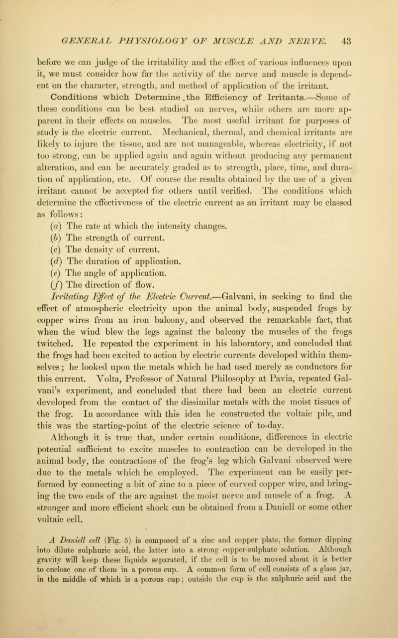 before we fan judge of the irritability and the efU'ct of various influences upon it, we must consider how far the activity of the nerve and muscle is depend- ent on the cliarai'ter, strength, and method of application of the irritant. Conditions which Determine .the EflQciency of Irritants.—Some of these conditions can be best studied on nerves, while others are more ap- parent in their effects on muscles. The most useful irritant for ])urposes of study is the electric current. INIechanical, thermal, and chemical irritants are likely to injure the tissue, and are not manageable, whereas electricity, if not too strong, can be applied again and again without producing any permanent alteration, and can be accurately graded as to strength, place, time, and dura- tion of application, etc. Of course the results obtained by the use of a given irritant cannot be accepted for others until verified. The conditions which determine the eifectiveness of the electric current as an irritant may be classed as follows: (a) The rate at which the intensity changes. (6) The strength of current. (c) The density of current. {d) The duration of application. (e) The angle of application. (/) The direction of flow. Irritating Effect of the Electric Current.—Galvani, in seeking to find the effect of atmospheric electricity upon the animal body, suspended frogs by copper wires from an iron balcony, and observed the remarkable fact, that when the wind blew the legs against the balcony the muscles of the frogs twitched. He repeated the experiment in his laboratory, and concluded that the frogs had been excited to action by electric currents developed within them- selves ; he looked upon the metals which he had used merely as conductors for this current. Volta, Professor of Natural Philosophy at Pavia, repeated Gal- vani's experiment, and concluded that there had been an electric current developed from the contact of the dissimilar metals with the moist tissues of the frog. In accordance with this idea he constructed the voltaic pile, and this was the starting-point of the electric science of to-day. Although it is true that, under certain conditions, differences in electric potential sufficient to excite muscles to contraction can be developed in the animal body, the contractions of the frog's leg which Galvani observed were due to the metals which he employed. The experiment can be easily per- formed by connecting a bit of zinc to a piece of curved copper wire, and bring- ing the two ends of the arc against the moist nerve and muscle of a frog. A stronger and more efficient shock can be obtained from a Daniell or some other voltaic cell. A Daniell cell (Fig. 5) is composed of a zinc and copper plate, the former dipping into dilute sulphuric acid, the latter into a strong copper-sulphate solution. Although gravity will keep these liquids separated, if the cell is to be moved about it is better to enclose one of them in a porous cup. A common form of cell consists of a glass jar, in the middle of which is a porous cup; outside the cup is the sulphuric acid and the