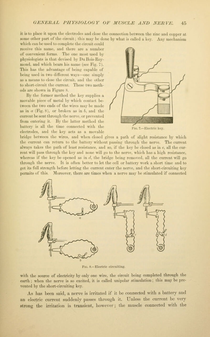 it is to place it upon tlic electrodes and close the connection between the zinc and copper at some other part of the circuit; this may be done by what is called a key. Any mechanism which can be used to complete the circuit could receive this name, and there are a number ol convenient forms. The one mo.^t used by physiologists is that devised by J)u liois-Key- mond, and whicli bears his name (.see Fig. 7). This \\Ji» the advantage of being capable of being used in two different ways—one simply as a means to close tlie circuit, and the other to short-circuit tlie current. These two meth- ods are sliown in Figure 8. By the former method the key supplies a movable piece of metal by which contact be- tween the two ends of the wires may be made as in a (Fig. 8), or broken as in 6, and the current be sent through the nerve, or prevented from entering it. By the latter method the battery is all the time connected with the electrodes, and the key acts as a movable bridge between the wires, and when closed gives a path of slight resistance by which the current can return to the battery without passing through the nerve. The current always takes the path of least resistance, and so, if the key be closed as in c, all the cur- rent will pass through the key and none will go to the nerve, which has a high resistance, whereas if the key be opened as in </, the bridge being removed, all the current will go through the nerve. It is often better to let the cell or battery work a short time and to get its full strength before letting the current enter the nerve, and the short-circuiting key permits of this. Moreover, there are times when a nerve may be stimulated if connected Fig. 7.—Electric key. Fig. 8.—Electric circuiting. with the source of electricity by only one wire, the circuit being completed through the earth ; when the nerve is so excited, it is called unipolar stimulation; this may be pre- vented by the short-circuiting key. As has been said, a nerve is irritated if it be counected with a battery and an electric current suddenly passes through it. Unless the current be very strong the irritation is transient, however; the muscle connected with the