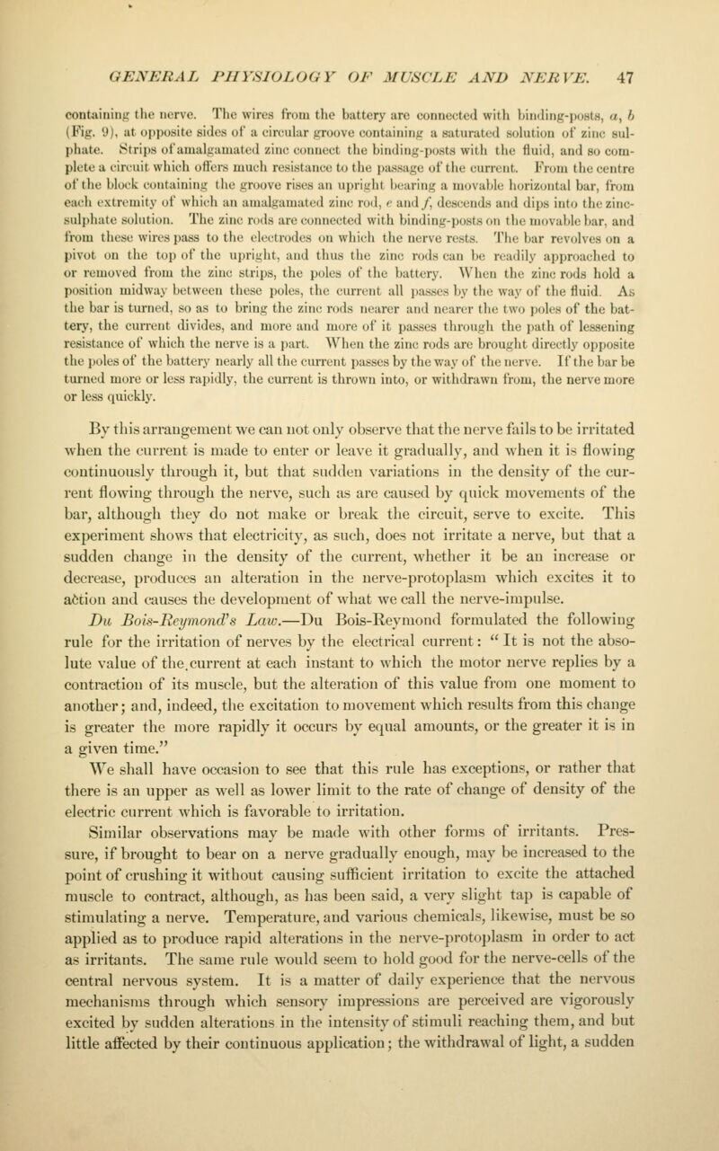 containing the nerve. The wires from the battery are connected with binding-posts, a, b (Fig. 9), at opposite sides of a circuhir groove containing a saturated solution of zinc sul- phate. Strips of amalgamated zinc connect the binding-posts with the fluid, and so com- plete a circuit which ofl'ers much resistance to the passage of the current. From the centre of the block containing the groove rises an upright bearing a movaljlc horizontal bar, from each extremity of which an amalgamated zinc rod, e and/, descends and dips inf(j the zinc- sulphate solution. The zinc n)ds are connected with binding-posts on the movable bar, and from these wires pass to the electrodes on which the nerve rests. The bar revolves on a pivot on the top of the upright, and thus the zinc rods can be readily approached to or removed from the zinc strips, the poles of the battery. When the zinc rods hold a position midway between these poles, the current all passes by the way of the fluid. As the bar is turned, so as to bring the zinc rods nearer and nearer the two poles of the bat- tery, the current divides, and more and mcjre of it passes through the path of le&sening resistance of which the nerve is a part. When the zinc rods are brought directly opposite the poles of the battery nearly all the current passes by the way of the nerve. If the bar be turned more or less rapidly, the current is thrown into, or withdrawn from, the nerve more or less quickly. By this arraugement we can not only observe that the nerve fails to be irritated when the current is made to enter or leave it gradually, and when it is flowing continuously through it, but that sudden variations in the density of the cur- rent flowing through the nerve, such as are caused by quick movements of the bar, although they do not make or break the circuit, serve to excite. This experiment shows that electricity, as such, does not irritate a nerve, but that a sudden change in the density of the current, whether it be an increase or decrease, produces an alteration in the nerve-protoplasm which excites it to action and causes the development of what we call the nerve-impulse. Du Bois-Reymond's Law.—Du Bois-Reymond formulated the following rule for the irritation of nerves by the electrical current:  It is not the abso- lute value of the.current at each instant to which the motor nerve replies by a contraction of its muscle, but the alteration of this value from one moment to another; and, indeed, the excitation to movement which results from this change is greater the more rapidly it occurs by equal amounts, or the greater it is in a given time. We shall have occasion to see that this rule has exception.?, or rather that there is an upper as well as lower limit to the rate of change of density of the electric current which is favorable to irritation. Similar observations may be made with other forms of irritants. Pres- sure, if brought to bear on a nerve gradually enough, may be increased to the point of crushing it Avithout causing sufficient irritation to excite the attached muscle to contract, although, as has been said, a very slight tap is capable of stimulating a nerve. Temperature, and various chemicals, likewi.se, must be so applied as to produce rapid alterations in the nerve-protoplasm in order to act as irritants. The same rule would seem to hold good for the nerve-cells of the central nervous system. It is a matter of daily experience that the nervous mechanisms through which sensory impressions are perceived are vigorously excited by sudden alterations in the intensity of stimuli reaching them, and but little affected by their continuous application; the withdrawal of light, a sudden
