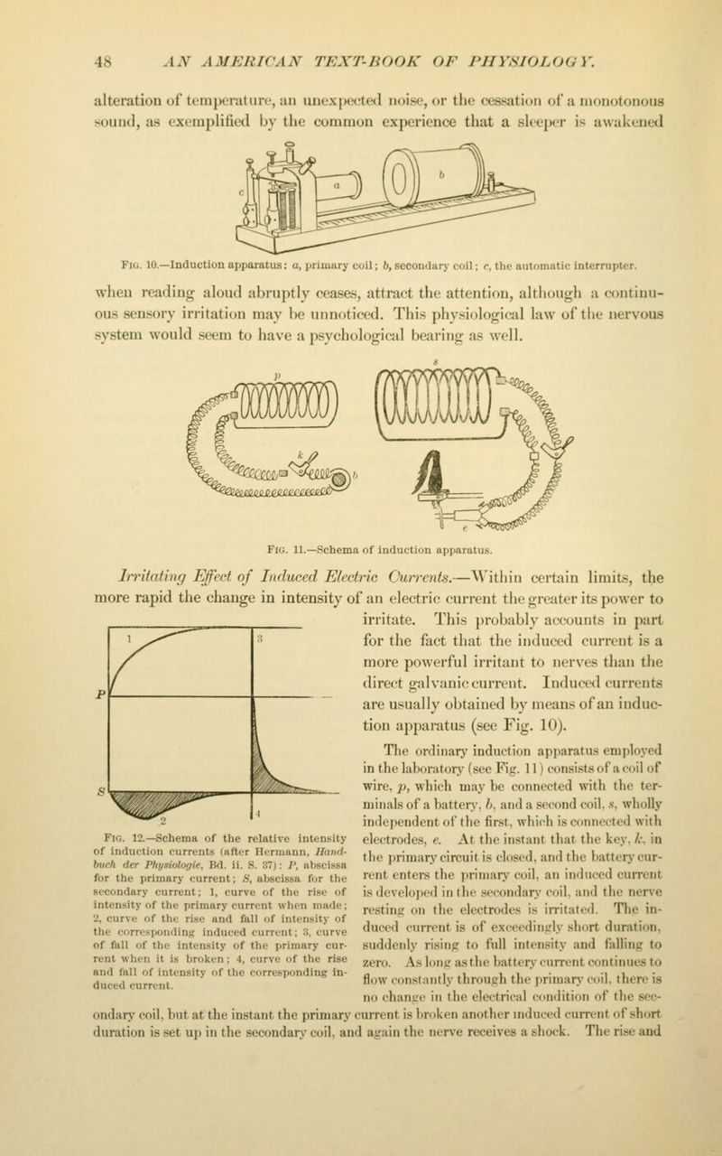 alteration of temperature, an uuexpeeted noise, or the cessation of a monotonous sound, as exempliiied by the common experience that a sleeper is awakened Fig. 10.—Induction apparatus; a, primary coil; h, secondarj- coil; c, the automatic interrupter. when reading aloud abruptly ceases, attract the attention, although a continu- ous sensory irritation may be unnoticed. This physiological law of the nervous system would seem to have a psychological bearing as well. Fig. 11.—Schema of induction apparatus. Irritating Effect of Induced Electric Currents.—Within certain limits, the more rapid the change in intensity of an electric current the greater its power to irritate. This })robably accounts in part for the fact that the induced current is a more powerful irritant to nerves than the direct galvanic current. Induced currents are usually obtained by means of an induc- tion apparatus (sec Fig. 10). The ordinary induction apparatus employed in the laboratory (see Fig. 11) consists of a coil of wire, p, which may be connected with the ter- minals of a battery, h, and a second coil, .s, wholly independent of the first, which is connected with electrodes, e. At the instant that the key, /r, in the primary circuit is closed, and the battery cur- rent enters tlie priniarj' coil, an induced cuiTcnt isdevdoijcd in the secondary coil, and the nerve resting on the electrodes is irritated. The in- duced current is of exceedinjrly short duration, suddenly rising to ftill intensity and falling to zero. As long as the battery current continues to flow constantly through the primarj- coil, there is no change in the electrical condition of the sec- ondary coil, but at the instant the primary current is broken another mduccd current of short duration is set u]) in the secondary coil, and again the nerve receives a shock. The rise and ^ 3 l^ -^..^-^ 1 Fig. 12.—Schema of the relative intensity of induction currents (after Hermann, Hand- buch der Phyniologie, Bd. ii. S. 37): /', abscissa for the primary current; S, abscissa for the secondary current; 1, curve of the rise of intensity of the primary current when made; 2, curve of the rise and fall of intensity of tiie cnrre.sponding induced current; 3, curve of fall of the intensity of the primary cur- rent when it is broken ; 4, curve of the rise and fall of intensity of the corresponding in- duced current.