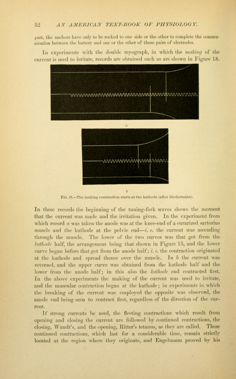 part, the ;uk1u)i> liavo only to be rocked to one side or the other to complete the commu- nication between the battery and one or the other of these pairs of electrodes. Ill experiiiicnts with the douhle nivogra])h, in which the makinf/ of the current is used to irritate, records are oWtained such as an-shown in Fi<rure 18. Fig. 18.—The making contraction starts at the kathode (after Biedermann). In the.se records the beginning of the tuning-fork waves shows the moment that the current wa.s made and the irritation given. In the experiment from which record a was taken the anode was at the knee-end of a curarized sartorius muscle and the kathode at the pelvic end—i. e. the current was ascending through the muscle. The lower of the two curves was that got from the kathode lialf, the arrangement being that shown in Figure 15, and the lower curve began before that got from the anode half; /. e. the contraction originated at the kathode and spread thence over the muscle. In b the current was reversed, and the upper curve w^as obtained from the kathode half and the lower from the anode half; in this also the kathode end contracted first. In the above experiments the making of the current was u.sed to irritate, and the muscular contraction began at the kathode; in experiments in which the breaking of the current was employed the opposite was ob.<erved, the anode end being .seen to contract first, regardless of the direction of tlie cur- rent. If strong currents be used, the fleeting contractions which result from opening and closing the current are followed by continued contractions, the closing, Wundt's, and the opening, Hitter's tetanus, a-s they are called. These continued contractions, which last for a considerable time, remain strictly located at the region where they originate, and Engclmann proved by his