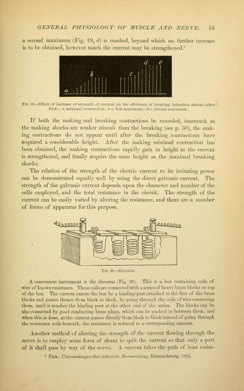 a secoutl maxiimuu (Fig. lU, (/) is reached, l)eyontl which no further increase is to be obtained, liowever much the current may be strengthened.' Fig. 19.—Effect of increase oi streiigtli oi current on ilie ellicioncy of breftkinj; induction shocks (after Fick): a, minimal contraction; 6-c, first maximum ; d-e, second maximum. If both the making and breaking contractions be recorded, inasmuch as the making shocks are weaker stimuli than the breaking (see p. 50), the mak- ing contractions do not appear until after the breaking contractions have acquired a considerable height. After the making minimal contraction lias been obtained, the making contractions rapidly gain in height as the current is strengthened, and finally acquire the same height as the maximal breaking shocks. The relation of the strength of the electric current to its irritating power can be demonstrated equally well by using the direct galvanic current. The strength of the galvanic current depends upon the character and number of the cells employed, and the total resistance in the circuit. The strength of the current can be easily varied by altering the resistance, and there are a number of forms of apparatus for this purpose. Fig. 20.—Rheostat. A convenient instrument is the rheostat (Fig. 20). This is a box containing coils of wire of known resistance. These coils are connected with a series of heavy brass blocks on top of the box. The current enters the box by a binding-post attached to the first of the brass blocks and passes thence from block to block, by going through the coils of wire connecting them, until it reaches the binding-post at the other end of the series. The blocks can be also connected by good conducting brass plugs, which can be pushed in between them, and when this is done, as the current passes directly from block to block instead of going through the resistance coils beneath, the resistance is reduced to a corresponding amount. Another method of altering the strength of the current flowing through the nerve is to employ some form of shunt to split the current so that only a part of it shall pa.ss by way of the nerve. A current takes the path of least resist- ^ Fick: Unlersuchungenliberelektrische Nervenreizung, Braunschweig, 18,64.