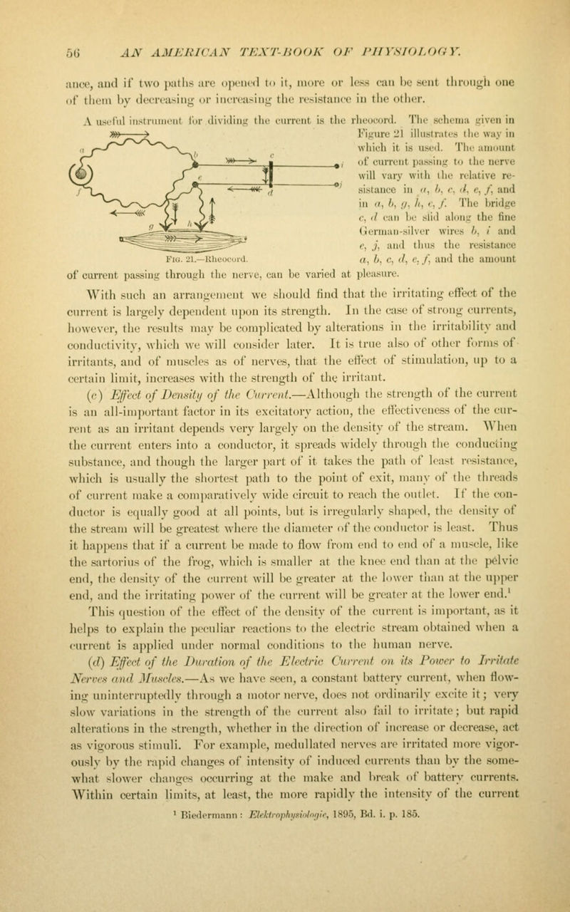 ance, aud if two paths are ojK-iicd to it, more or less can he sent tliroii;^ii one of them by decreasing or increasing tlie resistance in the other. A usiliil iiistriiiiuMit lor ilividiiii? the current is the rlieouord. The schema given in Figure 21 iUustrates the way in which it is used The amount of current i)assing to tlie nerve will vary with the relative re- sistance in II, h. r, if, e, /, and in «, b, I/, h, t, /. The bridge f, d can be slid along the fine German-silver wires h, ! and e, j, and thus the resistance Fig. 21.—Rheocuid. a, 6, c, f/, e. /, and the amount of current passing through tlie nerve, can be varied at pleasure. With snch an arranoemeut we sliould find that the irritating effect of the current is largely dependent upon its strength. In tlie case of strong currents, however, the results may be complicated by alterations in the irritability and conductivity, which we will consider later. It is true also of other forms of irritants, and of muscles as of nei'ves, that the effect of stimulation, up to a certain limit, increases with the strength of the irritant, (e) Efect of Density of the Current.—Although the strength of the current is an all-important fiictor in its excitatory action, the effectiveness of the cur- rent as an irritant depends very largely on the density of the stream. When the current enters into a conductor, it spreads widely through the conducting substance, and though the larger part of it takes the path of least resistance, which is usually the shortest path to the point of exit, many of the threads of current make a comparatively wide circuit to reach the outlet. If the con- ductor is equally good at all points, but is irreguhirly shaped, the density of the stream will be greatest where the diameter of the conductor is least. Thus it happens that if a current be made to flow from end to end of a mu.scle, like the sartorius of the frog, which is smaller at the knee end than at the pdvic end, the density of the current will be greater at the lower than at the ujiper end, and the irritating power of the current will be greater at the lower end.' This question of the effect of the density of the current is important, as it helps to explain the peculiar reactions to the electric stream obtained when a current is applied under normal conditions to the human nerve. {d) Efect of the Duration of the Electric Current on its Power to Jmtate Nerves and Jfiisries.—As we have seen, a constant battery current, when flow- ing uninterruptedly through a motor nerve, does not ordinarily excite it; very slow variations in the strength of the current also fail to irritate; but rapid alterations in the strength, whether in the direction of increase or decrease, act as vigorous stimuli. For example, medullated nerves are irritated more vigor- ously by the rapid changes of intensity of induced currents than by the some- what slower changes occurring at the make and break of battery currents. Within certain limits, at lea.st, the more rapidly the intensity of the current ' Biedormann : Eleklrophjisiiilnrfir, 1895, Bd. i. p. 185.