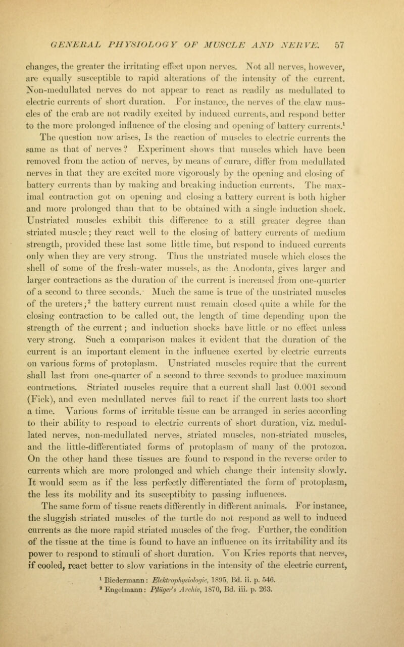 changes, the greater the irritating ellLet upon nerves. Not all nerves, however, are equally susceptible to rapitl alterations of the intensity of the current. Non-nu'duHated nerves do not apjjcar to react as readily as medullated to electric currents of short duration. For instance, the nerves of the claw mus- cles of the crab are not readily excited by induced currents, and respond better to the more prolonged influence of the closing and opening of battery currents.^ The question now arises. Is the reaction of muscles to electric currents the same as that of nerves? Experiment shows that muscles wdiich have been removed from the action of nerves, by means of curare, differ from iiicdiillated nerves in that they are excited more vigorously by the opening and closing of battery currents than by making and breaking induction currents. The max- imal conti-action got on opening and closing a battery current is both higher and more prolonged than that to be obtained with a single induction shock. Unstriated muscles exhibit this difference to a still greater degree than striated muscle; they react well to the closing of battery currents of medium strength, provided these last some little time, but respond to induced currents only when they are very strong. Thus the unstriated muscle which closes the shell of some of the fresh-water mussels, as the Anodonta, gives larger and larger contractions as the duration of the current is increased from one-quarter of a second to three seconds.- Much the same is true of the unstriated muscles of the ureters;^ the battery current must remain closed quite a while for the closing contraction to be called out, the length of time depending upon the strength of the current; and induction shocks have little or no effect unless very strong. Such a comparison makes it evident that the duration of the current is an important element in the influence exerted by electric currents on various forms of protoplasm. Unstriated muscles require that the current shall last from one-quarter of a second to three seconds to produce maximum contractions. Striated muscles require that a current shall last 0.001 second (Fick), and even medullated nerves fail to react if the current lasts too short a time. Various forms of irritable tissue can be arranged in series according to their ability to respond to electric currents of short duration, viz. medul- lated nerves, non-medullated nerves, striated muscles, non-striated muscles, and the little-differentiated forms of protoplasm of many of the protozoa. On the other hand these tissues are found to respond in the reverse order to currents which are more prolonged and which change their intensity slowly. It would seem as if the less perfectly differentiated the form of protoplasm, the less its mobility and its susceptibity to passing influences. The same form of tissue reacts differently in different animals. For instance, the sluggish striated muscles of the turtle do not respond as well to induced currents as the more ra])id striated muscles of the frog. Further, the condition of the tissue at the time is found to have an influence on its irritability and its power to respond to stimuli of short duration. Yon Kries reports that nerves, if cooled, react better to slow variations in the intensity of the electric current, ^ Biedermann: Elektrophysiologie, 1895, Bd. ii. p. 546. » Engelmann: Pfluger's Archiv, 1870, Bd. iii. p. 263,