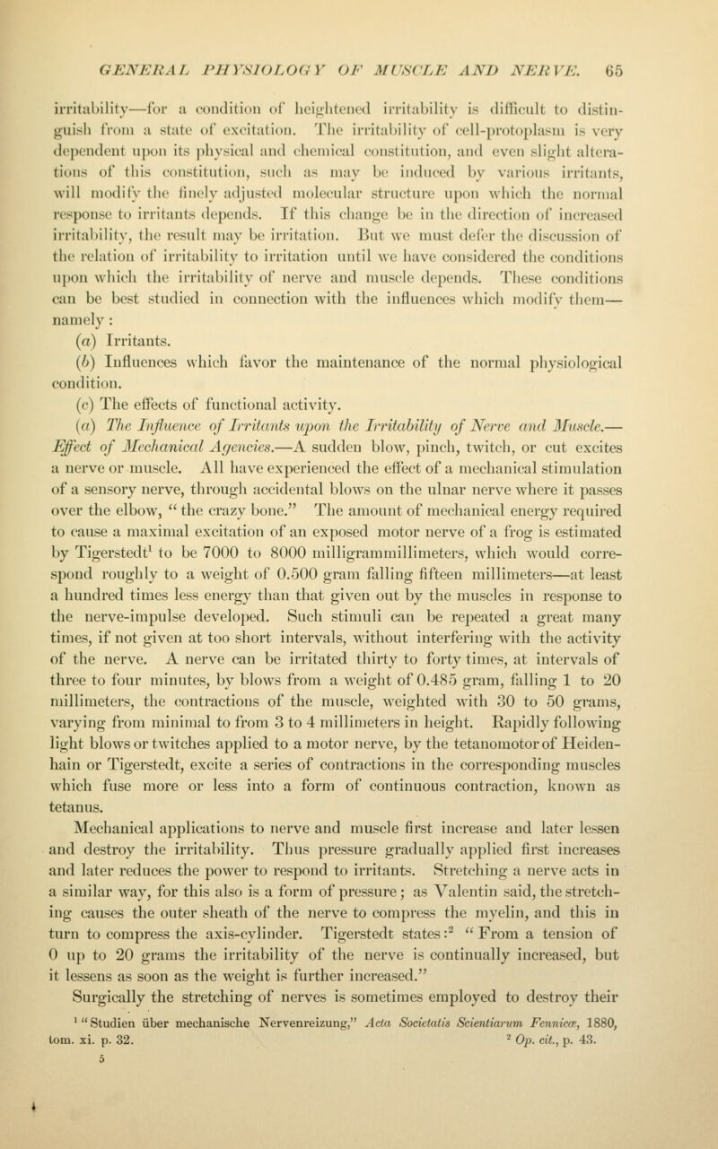 ii'ritability—for ii coiulition of hcij2;htened irritability is difficult to distin- guisjj tVoiii a state of excitation. The irritability of cell-protoplasm is very dependent upon its physical and chemical constitution, and even slight altera- tions of this constitution, such as may be induced by various irritants, will modify the finely adjusted molecular structure upon which the normal response to irritants depends. If this change be in the direction of increased irritability, the result may be irritation. But we must defer the discussion of the relation of irritability to irritation until we have considered the conditions upon which the irritability of nerve and muscle depends. These conditions ciiu be best studied in connection with the influences which modify them— namely: (a) Irritants. {h) Influences which favor the maintenance of the normal physiological condition. (c) The effects of functional activity. («) The Influence of Irritants upon the Irritability of Nerve and 3Iuscle.— Effect of llechanical Agencies.—A sudden blow, pinch, twitch, or cut excites a nerve or muscle. All have experienced the effect of a mechanical stimulation of a sensory nerve, through accidental blow\s on the ulnar nerve where it passes over the elbow,  the crazy bone. The amount of mechanical energy required to cause a maximal excitation of an exposed motor nerve of a frog is estimated by Tigerstedt^ to be 7000 to 8000 milligrammillimeters, which would corre- spond roughly to a weight of 0.500 gram falling fifteen millimeters—at least a hundred times less energy than that given out by the muscles in response to the nerve-impulse developed. Such stimuli can be repeated a great many times, if not given at too short intervals, without interfering with the activity of the nerve. A nerve can be irritated thirty to forty times, at intervals of three to four minutes, by blows from a weight of 0.485 gram, falling 1 to 20 millimeters, the contractions of the muscle, weighted with 30 to 50 grams, varying from minimal to from 3 to 4 millimeters in height. Rapidly following light blows or twitches applied to a motor nerve, by the tetanomotor of Heiden- hain or Tigerstedt, excite a series of contractions in the corresponding muscles which fuse more or less into a form of continuous contraction, known as tetanus. Mechanical applications to nerve and muscle first increase and later lessen and destroy the irritability. Thus pressure gradually applied first increases and later reduces the power to respond to irritants. Stretching a nerve acts in a similar way, for this also is a form of pressure; as Valentin said, the stretch- ing causes the outer sheath of the nerve to compress the myelin, and this in turn to compress the axis-cylinder. Tigerstedt states :^  From a tension of 0 up to 20 grams the irritability of the nerve is continually increased, but it lessens as soon as the weight is further increased. Surgically the stretching of nerves is sometimes employed to destroy their 'Studien iiber mechanische Nervenreizung, Acta Sodetati's Scientiarum Fennicce, 1880, lorn. xi. p. 32. ^ Op. cit, p. 43.