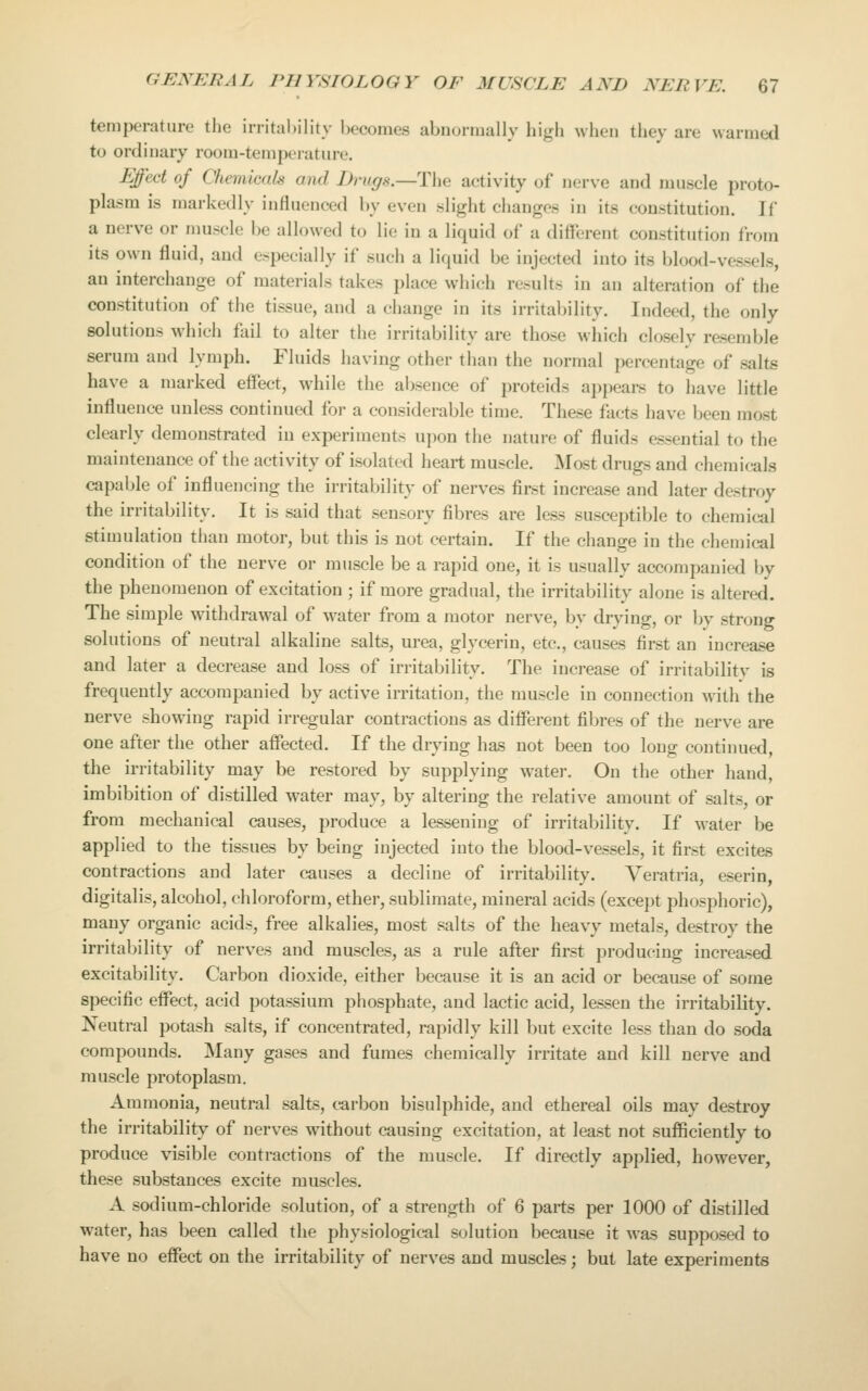 temperature the irritahility becomes abnormally high when they are warmed to ordinary room-teniiKTatiirc Effecl of Chemicak and iJrugs.—The activity of nerve and muscle proto- plasm is markedly influenced by even slight changes in its constitution. If a nerve or muscle be allowed to lie in a liquid of a different constitution from its own fluid, and especially if such a liquid be injected into its blood-vessels, an interchange of materials takes place which results in an alteration of the constitution of the tissue, and a change in its irritability. Indeed, the only solutions which fail to alter the irritability are those which closely resemble serum and lymph. Fluids having other than the normal percentage of salts have a marked effect, while the absence of proteids appears to have little influence unless continued for a considerable time. These facts have been most clearly demonstrated in experiments upon the nature of fluids essential to the maintenance of the activity of isolated heart muscle. Most drugs and chemicals capable of influencing the irritability of nerves first increase and later destroy the irritability. It is said that sensory fibres are less susceptible to chemical stimulation than motor, but this is not certain. If the change in the chemical condition of the nerve or muscle be a rapid one, it is usually accompanied by the phenomenon of excitation ; if more gradual, the irritability alone is altered. The simple withdrawal of water from a motor nerve, by drying, or by strong solutions of neutral alkaline salts, urea, glycerin, etc., causes first an increase and later a decrease and loss of irritability. The increase of irritability is frequently accompanied by active irritation, the muscle in connection with the nerve showing rapid irregular contractions as different fibres of the nerve are one after the other affected. If the drying has not been too long continued, the irritability may be restored by supplying water. On the other hand, imbibition of distilled water may, by altering the relative amount of salts, or from mechanical causes, produce a lessening of irritability. If water be applied to the tissues by being injected into the blood-vessels, it first excites contractions and later causes a decline of irritability. Veratria, eserin digitalis, alcohol, chloroform, ether, sublimate, mineral acids (except phosphoric), many organic acids, free alkalies, most salts of the heavy metals, destroy the irritability of nerves and muscles, as a rule after first producing increased excitability. Carbon dioxide, either because it is an acid or because of some specific effect, acid potassium phosphate, and lactic acid, lessen the irritability. Neutral potash salts, if concentrated, rapidly kill but excite less than do soda compounds. Many gases and fumes chemically irritate and kill nerve and muscle protoplasm. Ammonia, neutral salts, carbon bisulphide, and ethereal oils may destroy the irritability of nerves without causing excitation, at least not sufficiently to produce visible contractions of the muscle. If directly applied, however, these substances excite muscles. A sodium-chloride solution, of a strength of 6 parts per 1000 of distilled water, has been called the physiological solution because it was supposed to have no effect on the irritability of nerves and muscles; but late experiments