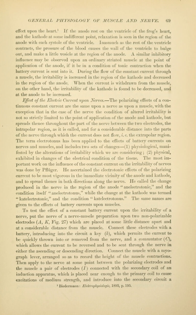 eifect upon the heart.' If tlie anode rest on the ventricle of the frog's heart, and the kathode at some indifferent point, relaxation is seen in the region of the anode with each systole of the ventricle. Inasmuch as the rest of the ventricle contracts, the pressure of the blood causes the wall of the ventricle to bulge out, anil make a little vesicle at the region of the anode. A similar inhibitory intlu(Mice may be observed upon an ordinary striated muscle at the point of ap[)lication of the anode, if it be in a condition of tonic contraction when the battery current is sent into it. During the flow of the constant current through a muscle, the irritability is increased in the region of the kathode and decreased in the region of the anode. When the current is withdrawn from the muscle, on the other hand, the irritability of the kathode is found to be decreased, and at the anode to be increased. Effect of the Eleetiic Current upon Nerves.—The polarizing eifects of a con- tinuous constant current are the same upon a nerve as upon a muscle, with the exception that in the case of the nerve the condition of altered irritability is not so strictly limited to the point of application of the anode and kathode, but spreads thence throughout the part of the nerve between the two electrodes, the intrapolar region, as it is called, and for a considerable distance into the parts of the nerve through which the current does not flow, i. e. the extrapolar region. The term electrotouus has been applied to the effects of battery currents on nerves and muscles, and includes two sets of changes—(1) physiological, mani- fested by the alterations of irritability which we are considering; (2) physical, exhibited in changes of the electrical condition of the tissue. The most im- portant work on the influence of the constant current on the irritability of nerves was done by Pfliiger. He ascertained the electrotonic effects of the polarizing current to be most vigorous in the immediate vicinity of the anode and kathode, and to spread thence in both directions along the nerve. He called the change produced in the nerve in the region of the anode  anelectrotonic, and the condition itself  anelectrotonus, while the change at the kathode was termed  katelectrotonic, and the condition  katelectrotonus. The same names are given to the effects of battery currents upon muscles. To test the effect of a constant battery current upon the irritability of a nerve, put the nerve of a nerve-muscle preparation upon two non-polarizable electrodes (A, K, Fig. 27) which are placed at some little distance apart and at a considerable distance from the muscle. Connect these electrodes with a battery, introducing into the circuit a key (k), which permits the current to be quickly thrown into or removed from the nerve, and a commutator ((7), which allows the current to be reversed and to be sent through the nerve in either the ascending or descending direction. Connect the nniscle with a myo- graph lever, arranged so as to record the height of tiie muscle contractions. Then apply to the nerve at some point between the polarizing electrodes and the muscle a pair of electrodes (I) connected with the secondary coil of an induction apparatus, which is placed near enough to the primary coil to cause excitations of medium strength, and introduce into the secondary circuit a ^ Biedermann: Elektrophysioiogie, 1895, p. 195.