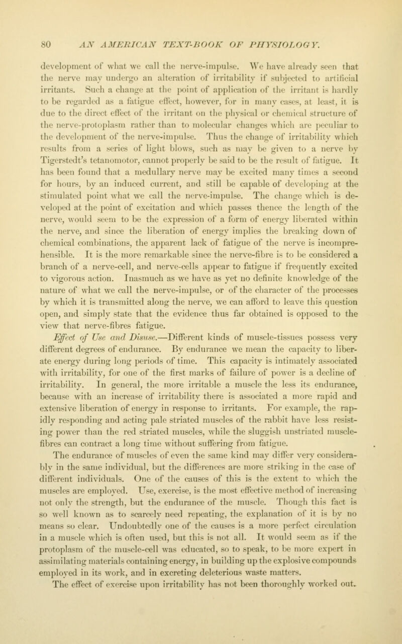 development ot what we call the nerve-impulse. We have already seen that the nerve may undergo an alteration of irritability if subjected to artificial irritants. Such a change at the point of application of the irritant is hardly to be regarded as a latigue effect, however, for in many cases, at least, it is due to the direct effect of the irritant on the physical or chemical structure of the nerve-protoplasm rather than to molecular changes which are j^eculiar to the development of the nerve-impulse. Thus the change of irritability which results from a series of light blows, such as may be given to a nerve by Tigerstedt's tetanomotor, cannot properly be said to be the result of fatigue. It has been found that a medullary nerve may be excited many times a second for houi*s, by an induced current, and still be capable of developing at the stimulated point what we call the nerve-impulse. The change which is de- veloped at the point of excitation and which passes thence the length of the nerve, would seem to be the expression of a form of energy liberated within the nerve, and since the liberation of energy implies the breaking down of chemical combinations, the apparent lack of fatigue of the nerve is incompre- hensible. It is the more remarkable since the nerve-fibre is to be considered a branch of a nerve-cell, and nerve-cells appear to fatigue if frequently excited to vigorous action. Inasmuch as we have as yet no definite knowledge of the nature of what we c^ll the nerve-impulse, or of the character of the jwocesses by which it is transmitted along the nerve, we can afford to leave this question open, and simply state that the evidence thus far obtained is opposed to the view that nerve-fibres fatigue. Effect of Use and Disuse.—Different kinds of muscle-tissues possess very different degrees of endurance. By endurance we mean the capacity to liber- ate energy during long periods of time. This capacity is intimately associated with irritability, for one of the first marks of failure of power is a decline of irritability. In general, the more irritable a muscle the less its endurance, because with an increase of irritability there is associated a more rapid and extensive liberation of energy in response to irritants. For example, the rap- idly responding and acting pale striated muscles of the rabbit have le&s resist- ing power than the red striated muscles, while the sluggish unstriated muscle- fibres can contract a long time without suffering from fatigue. The endurance of muscles of even the same kind may differ very considera- bly in the same individual, but the differences are more striking in the case of different individuals. One of the causes of this is the extent to which the muscles are employed. Use, exercise, is the most effective method of increasing not only the strength, but the endurance of the muscle. Though this fact is so well known as to scarcely need repeating, the explanation of it is by no means so clear. Undoubtedly one of the causes is a more perfect circulation in a muscle which is often used, but this is not all. It would seem as if the protoplasm of the muscle-cell was educated, so to speak, to be more expert in assimilating materials containing energy, in building up the explosive compounds employed in its work, and in excreting deleterious waste matters. The effect of exercise upon irritability has not been thoroughly worked out.