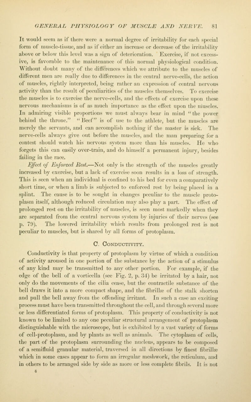 It would seem as if there were a normal degree of irritability for each special form of muscle-tissue, and as if either an increase or decrease of the irritability above or below this level was a sif2;n of det<!rioration. J^xercise, if not excess- ive, is favorable to the maintenance of this normal physiological condition. Without doubt many of the differences which we attribute to the muscles of different men arc really due to differences in the central nerve-cells, the action of muscles, rightly inter[)reted, being rather an expression of central nervous activity than the result of peculiarities of the muscles themselves. To exercise the muscles is to exercise the nerve-cells, and the effects of exercise upon these nervous mechanisms is of as much importance as the effect upon the muscles. In admiring visible proportions we must always bear in mind the power behind the throne. Beef is of use to the athlete, but the muscles are merely the servants, and can accomplish nothing if the master is sick. The nerve-cells always give out before the muscles, and the man preparing for a contest should watch his nervous system more than his muscles. He who forgets this can easily over-train, and do himself a permanent injury, besides failing in the race. Effect of Enforced Rest.—Not only is the strength of the muscles greatly increased by exercise, but a lack of exercise soon results in a loss of strength. This is seen when an individual is confined to his bed for even a comparatively short time, or when a limb is subjected to enforced rest by being placed in a splint. The cause is to be sought in changes peculiar to the muscle proto- plasm itself, although reduced circulation may also play a part. The effect of prolonged rest on the irritability of muscles, is seen most markedly when they are separated from the central nervous system by injuries of their nerves (see 13. 79). The lowered irritability which results from prolonged rest is not peculiar to muscles, but is shared by all forms of protoplasm. 0. Conductivity. Conductivity is that property of protoplasm by virtue of which a condition of activity aroused in one portion of the substance by the action of a stimulus of any kind may be transmitted to any other portion. For example, if the edge of the bell of a vorticella (see Fig. 2, p. 34) be irritated by a hair, not only do the movements of the cilia cease, but the contractile substance of the bell draws it into a more compact shape, and the fibrillae of the stalk shorten and pull the bell away from the offending irritant. In such a case an exciting process must have been transmitted throughout the cell, and through several more or less differentiated forms of protoplasm. This property of conductivity is not known to be limited to any one peculiar structural arrangement of protoplasm distinguishable with the microscope, but is exhibited by a vast variety of forms of cell-protoplasm, and by plants as well as animals. The cytoplasm of cells, the part of the protoplasm surrounding the nucleus, appears to be composed of a semifluid granular material, traversed in all directions by finest fibrillse which in some cases appear to form an irregular meshwork, the reticulum, and in others to be arranged side by side as more or less complete fibrils. It is not