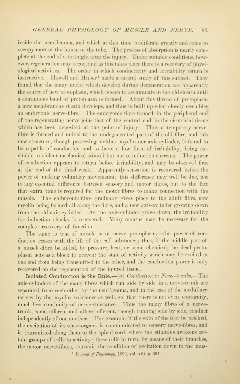 inside the neurilcmina, and Avliifh at this time proliferate greatly and eonie to occupy most of the lumen of the tube. The process of absorption is nearly com- plete at the end of a fortnight after the injury. Under suitable conditions, how- ever, regeneration may occur, and as this takes place there is a recovery of physi- ological activities. The order in which conductivity and irritability return is instructive, llowcll and Huber' made a careful study of this subject. They found that the many nuclei which develop during degeneration are apparently the source of new pr()t()])lasm, which is seen to accumulate in the old sheath until a continuous band of protoplasm is ibrmed. About this thread of protoplasm a new membranous sheath develops, and thus is built up what closely resembles an embryonic nerve-fibre. The embryonic fibre formed in the peri])heral end of the regenerating nerve joins that of the central end in the cicatricial tissue Avhich has been deposited at the point of injury. Thus a temporary nerve- fibre is formed and united to the undegenerated part of the old fibre, and this new structure, though possessing neither myelin nor axis-cylinder, is found to be capable of conduction and to have a low form of irritability, being ex- citable to violent mechanical stimuli but not to induction currents. The power of conduction appears to return before irritability, and may be observed first at the end of the third week. Apparently sensation is recovered before the power of making voluntary movements; this difference may w^ell be due, not to any essential difference between sensory and motor fibres, but to the fact that extra time is required for the motor fibres to make connection with the muscle. The embryonic fibre gradually gives place to the adult fibre, new myelin being formed all along the fibre, and a new axis-cylinder growing down from the old axis-cylinder. As the axis-cylinder grows down, the irritability for induction shocks is recovered. Many months may be necessary for the complete recovery of function. The same is true of muscle as of nerve protoplasm,—the power of con- duction ceases with the life of the cell-substance; thus, if the middle part of a muscle-fibre be killed, by pressure, heat, or some chemical, the dead proto- plasm acts as a block to prevent the state of activity which may be excited at one end from being transmitted to the other, and the conduction power is only recovered on the regeneration of the injured tissue. Isolated Conduction is the Rule.—(a) Conduction in Kerve-trunks.—The axis-cylinders of the many fibres which run side by side in a nerve-trunk are separated from each other by the neurilemma, and in the case of the medullary nerves by the myelin substance as well, so that there is not even contiguity, much less continuity of nerve-substance. Thus the many fibres of a nerve- trunk, some afferent and others efferent, though running side by side, conduct independently of one another. For example. If the skin of the foot be pricked, the excitation of its sense-organs is communicated to sensory nerve-fibres, and is transmitted along them to the spinal cord, where the stimulus awakens cer- tain groups of cells to activity; these cells in turn, by means of their branches, the motor nerve-fibres, transmit the condition of excitation down to the mus- ^ Journal of Physiology, 1892, vol. xiii. p. 361.
