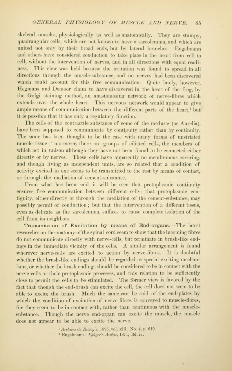 skeletal muscles, physiologically as well as anatomically. They are stumpy, quadrantrular colls, wiiich are not known to have a sarculemma, and which are united not only by their broad ends, but by lateral branches. Engelniann and others have considered conduction to take place in the heart from cell to cell, without the intervention of nerves, and in all directions with equal readi- ness. This view was held because the irritation was found to spread in all directions through the muscle-substance, and no nerves had been discovered which could account for this free communication. Quite lately, however, Hegmans and Demoor claim to have discovered in the heart of the frog, by the Golgi staining method, an anastomosing network of nerve-fibres which extends over the whole heart. This nervous network would appear to give ample means of communication between the different parts of the heart,^ but it is possible that it has only a regulatory function. The cells of the contractile substance of some of the medusae (as Aurelia), have been supposed to communicate by contiguity rather than by continuity. The same has been thought to be the case with many forms of unstriated muscle-tissue ;^ moreover, there are groups of ciliated cells, the members of which act in unison although they have not been found to be connected either directly or by nerves. These cells have apparently no membranous covering, and though living as independent units, are so related that a condition of activity excited in one seems to be transmitted to the rest by means of contact, or through the mediation of cement-substance. From what has been said it will be seen that protoplasmic continuity ensures free communication between different cells; that protoplasmic con- tiguity, either directly or through the mediation of the cement-substance, may possibly permit of conduction; but that the intervention of a different tissue, even as delicate as the sarcolemma, suffices to cause complete isolation of the cell from its neighbors. Transmission of Excitation by means of End-organs.—The latest researches on the anatomy of the spinal cord seem to show that the incoming fibres do not communicate directly with nerve-cells, but terminate in brush-like end- ings in the immediate vicinity of the cells. A similar arrangement is found wherever nerve-cells are excited to action by nerve-fibres. It is doubtful whether the brush-like endings should be regarded as special exciting mechan- isms, or whether the brush endings should be considered to be in contact with the nerve-cells or their protoplasmic processes, and this relation to be sufficiently close to permit the cells to be stimulated. The former view is favored by the fact that though the end-brush can excite the cell, the cell does not seem to be able to excite the brush. Much the same can be said of the end-plates by which the condition of excitation of nerve-fibres is conveyed to muscle-fibres, for they seem to be in contact with, rather than continuous with the muscle- substance. Though the nerve end-organ can excite the muscle, the muscle does not appear to be able to excite the nerve. ' Archives de Biologie, 1895, vol. xiii., No. 4, p. 619. ^ Engelmann: Pfliiger^s Archiv, 1871, Bd. iv.