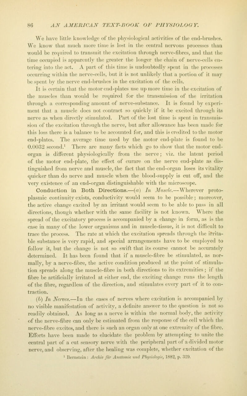 Wa liuve little knowledge of the j)liysi()l()o;i('al activities of the eiul-hiiishcs. We know that much more time is lost in the central nervous processes than would be required to transmit the excitation through nerve-fibres, and that the time occu])ied is apparently the greater the longer the chain of nerve-cells en- tering into the act. A i)art of this time is undoubtedly sjKMit in the processes occurring within the nerve-cells, but it is not unlikely that a |)ortion of it may be spent bv the nerve end-brushes in the excitation of the cells. It is certain that the motor end-plates use up more time in the excitation of the nuiscles than would be recpiired for the transmission of the irritation through a corresponding amount of nerve-substance. It is found by experi- ment that a nniscle does not contract so quickly if it be excited through its nerve as when directly stimulated. Part of the lost time is spent in transmis- sion of the excitation through the nerve, but after allowance has been made for this loss there is a balance to be accounted for, and this is credited to the motor end-plates. The average time used by the motor end-plate is found to be 0.0032 second.^ There are many facts which go to show that the motor end- organ is different physiologically from the nerve; viz. the latent period of the motor end-plate, the effect of curare on the nerve end-plate as dis- tinguished from nerve and muscle, the fact that the end-organ loses its vitality quicker than do nerve and muscle when the blood-supply is cut off, and the very existence of an end-organ distinguishable with the microscope. Conduction in Both Directions.—[a) In Muscle.—Wherever proto- plasmic continuity exists, conductivity would seem to be possible; moreover, the active change excited by an irritant would seem to be able to pass in all directions, though whether with the same facility is not known. Where the spread of the excitatory process is accompanied by a change in form, as is the case in many of the lower organisms and in muscle-tissue, it is not difficult to trace the process. The rate at which the excitation spreads through the ifrita- ble substance is very rapid, and special arrangements have to be employed to follow it, but the change is not so swift that its course cannot be accurately determined. It has been found that if a muscle-fibre be stimulated, as nor- mally, by a nerve-fibre, the active condition produced at the })oint of stimula- tion spreads along the muscle-fibre in both directions to its extremities ; if the fibre be artificially irritated at either end, the exciting change runs the length of the fibre, regardless of the direction, and stimulates every part of it to con- traction. (6) In Nei'ves.—In the cases of nerves where excitation is accompanied by no visible manifestation of activity, a definite answer to the question is not so readily obtained. As long as a nerve is within the normal body, the activity of the nerve-fibre can only be estimated from the response of the cell which the nerve-fibre excites, and there is such an organ only at one extremity of the fibre. Efforts have been made to elucidate the pn^blem by attempting to unite the central part of a cut sensory nerve with the perijiheral part of a divided motor nerve, and observing, after the healing was complete, whether excitation of the ^ Bernstein : Archiv fur Anutomie unci Phijxiolocjir, 1882, p. 329.