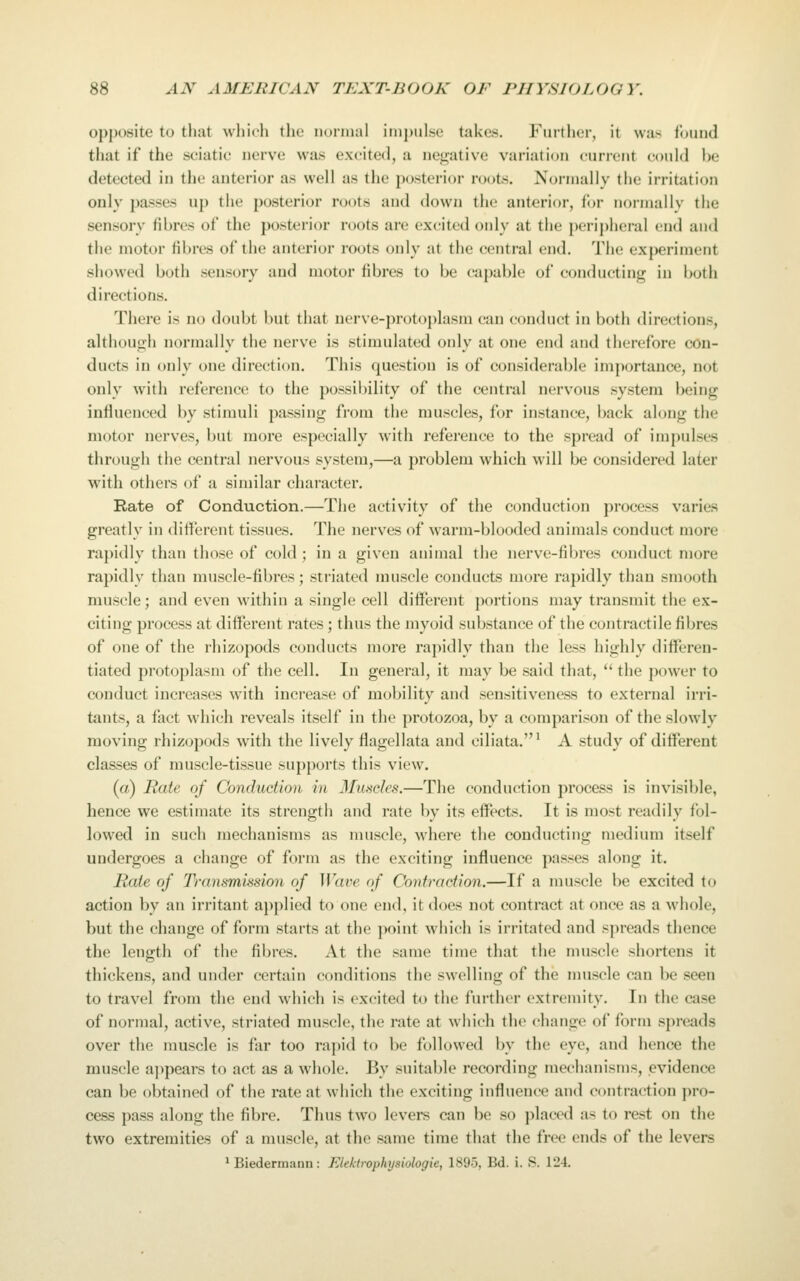 opposite to tliat whicli the noriual iiiij)ul.st' takes. Furtlier, it was louud that if the sciatic nerve was excited, a negative variation current could be detected in the anterior as well as the posterior roots. Normally the irritation only passes up the posterior roots and down the anterior, for normally the sensory fibres of the posterior roots are excited only at the })eripheral end and the motor fibres of the anterior roots only at the central end. The ex|)eriment showed both sensory and motor fibres to be capable of conducting in both directions. There is no doubt but that uerve-protoj)lasm can conduct in both directions, although normally the nerve is stimulated only at one end and therefore con- ducts in only one direction. This question is of considerable importance, not only with reference to the possil)ility of the central nervous .system being influenced by stimuli passing from the muscles, for instance, back along the motor nerves, but more especially with reference to the spread of impulses through the central nervous system,—a problem which will be considered later with others of a similar character. Rate of Conduction.—The activity of the conduction process varies greatly in different tissues. The nerves of warm-blooded animals conduct more rapidly than those of cold; in a given animal the nerve-fibres conduct more rapidly than muscle-fibres; striated muscle conducts more rapidly than smooth muscle; and even within a single cell different portions may transmit the ex- citing process at different rates; thus the jiiyoid substance of the contractile fibres of one of the rhizopods conducts more rapidly than the less highly differen- tiated protoplasm of the cell. In general, it may be said that,  the power to conduct increases with increase of mobility and sensitiveness to external irri- tants, a fact which reveals itself in the protozoa, by a comparison of the slowly moving rhizopods with the lively flagellata and ciliata.* A study of different classes of muscle-tissue supports this view. (a) Rale of Conduction in Muscles.—The conduction process is invisible, hence we estimate its strength and rate by its effects. It is most readily fol- lowed in such mechanisms as muscle, where the conducting medium itself undergoes a change of form as the exciting influence passes along it. Rate of Transmission of Wave of Contraction.—If a muscle be excited to action by an irritant applied to one end, it does not contract at once as a whole, but the change of form starts at the point which is irritated and spreads thence the length of the fibres. At the same time that the muscle shortens it thickens, and under certain conditions the swelling of the muscle can be seen to travel from the end which is excited to the further extremity. In the case of normal, active, striated muscle, the rate at which the change of form spreads over the muscle is far too rapid to be followed by the eye, and hence the muscle ajipears to act as a whole. By suitable recording mechanisms, evidence can be obtained of the rate at which the exciting influence and contraction ]iro- cess pass along the fibre. Thus two levers can be so placed as to rest on the two extremities of a muscle, at the same time that the free ends of the levers ^ Biedermann: FAektrophysiologie, 1895, Bd. i. S. 124.