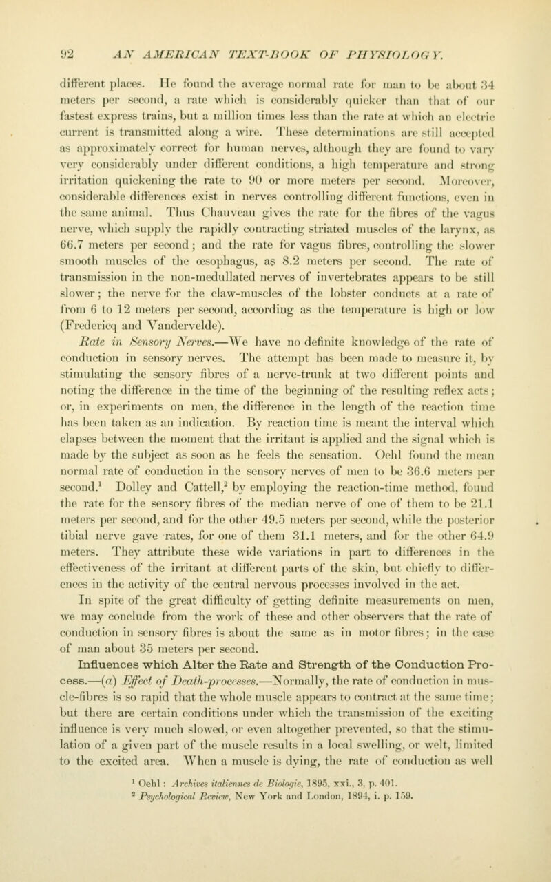 different places. Ho found the average normal rate lor man to he nhont .'i4 meters per second, a rate which is considerably (juicker than that of our fastest express trains, but a million times less than the rate at which an electric current is transmitted along a wire. These determinations are still accc|)tc(l as approximately correct for human nerves, although they are found to varv very considerably under different conditions, a high temperature and stront:; irritation quickening the rate to 90 or more meters per second. Moreover, considerable differences exist in nerves controlling different functions, even in the same animal. Thus Chauveau gives the rate for the fibres of the vagus nerve, which su})ply the rapidly contracting striated muscles of the larynx, as 66.7 meters ])cr second; and the rate for vagus fibres, controlling the slower smooth muscles of the €eso})hagus, ag 8.2 meters per second. The rate of transmission in the non-medullated nerves of invertebrates appears to be still slower; the nerve for the claw-muscles of the lobster conducts at a rate of from 6 to 12 meters per second, according as the temperature is high or low (Fredericq and Vandervelde). Rate in Sensory Nerves.—We have no definite knowledge of the rate of conduction in sensory nerves. The attempt has been made to measure it, by stimulating the sensory fibres of a nerve-trunk at two different points and noting the difference in the time of the beginning of the resulting reflex acts; or, in experiments on men, the difference in the length of the reaction time has been taken as an indication. By reaction time is meant the interval which elapses between the moment that the irritant is applied and the signal which is made by the subject as soon as he feels the sensation. Oehl found the mean normal rate of conduction in the sensory nerves of men to be 36.6 meters per second.^ Dolley and Cattell,^ by employing the reaction-time method, found the rate for the sensory fibres of the median nerve of one of them to be 21.1 meters per second, and for the other 49.5 meters per second, while the posterior tibial nerve gave rates, for one of them 31.1 meters, and for the other 64.9 meters. They attribute these wide variations in part to differences in the effectiveness of the irritant at different ])arts of the skin, but chiefly to difler- ences in the activity of the central nervous processes involved in the act. In spite of the great difficulty of getting definite measurements on men, we may conclude from the work of these and other observers that the rate of conduction in sensory fibres is about the same as in motor fibres; in the case of man about 35 meters ])er second. Influences ■which Alter the Rate and Strength of the Conduction Pro- cess.—(a) Effect of Death-processes.—Normally, the rate of conduction in mus- cle-fibres is so rapid that the whole muscle appears to contract at the same time; but there are certain conditions under which the transmission of the exciting influence is very much slowed, or even altogether prevented, so that the stinui- lation of a given part of the muscle results in a local swelling, or welt, limited to the excited area. When a muscle is dying, the rate of conduction as well ' Oehl : Archives italiennes de Biologie, 1895, xxi., 3. p. 401. * Psychological Review, New York and London, 1894, i. p. 159.