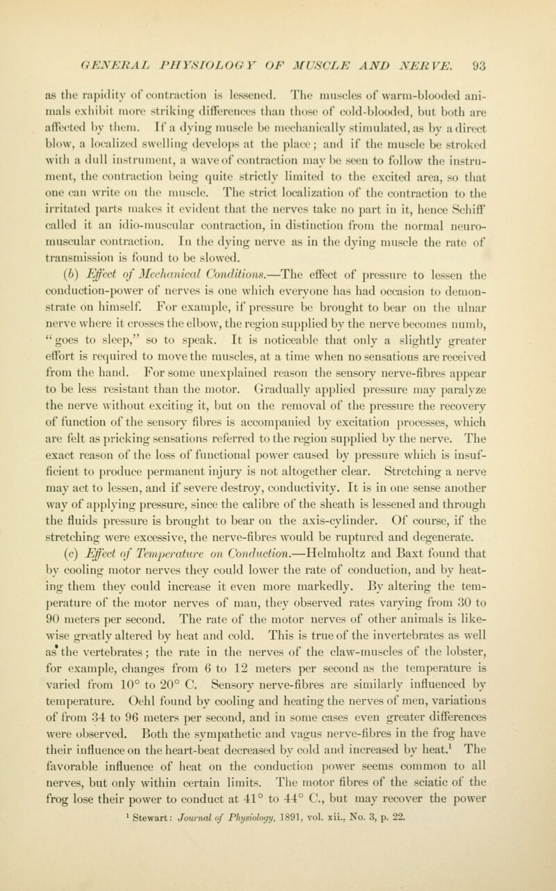 as the rapidity of contraction is lessened. The muscles of warm-blooded ani- mals exhiWit more strikiiit^ dilferemjes than tlu)se of cold-blooded, but both are affe<!tcd by th( in. If a dying muscle be mechanically .stimulated, as by adirect blow, a locali/t(l swcUino- develops at the place; and if the muscle be stroked with a dull instrument, a wave of contraction maybe seen to follow the instru- ment, the contraction beinji; quite strictly limited to the excited area, so that one can write on the nuiscle. The strict localization of the contraction to the irritated parts makes it evident that the nerves take no part in it, hence Schiff called it an idio-muscular contraction, in distinction from the normal neuro- muscular contraction. In the dying nerve as in the dying muscle the rate of transmission is found to be slowed. (6) Effeet of Mechanical Conditions.—The effect of pressure to lessen the conduction-power of nerves is one which everyone has had occasion to demon- strate on himself. For example, if pressure be brought to bear on the ulnar nerve where it crosses the elbow, the region su})plied by the nerve becomes numb,  goes to sleep, so to speak. It is noticeable that only a slightly greater effort is required to move the muscles, at a time when no sensations are received from the hand. For some unexplained reason the sensory nerve-fibres appear to be less resistant than the motor. Gradually applied pressure may paralyze the nerve without exciting it, but on the removal of the pressure the recovery of function of the sensory fibres is accompanied by excitation processes, which are felt as pricking sensations referred to the region supplied by the nerve. The exact reason of the loss of functional power caused by pressure which is insuf- ficient to produce permanent injury is not altogether clear. Stretching a nerve may act to lessen, and if severe destroy, conductivity. It is in one sense another way of applying pressure, since the calibre of the sheath is lessened and through the fluids pressure is brought to bear on the axis-cylinder. Of course, if the stretching were excessive, the nerve-fibres would be ruptured and degenerate. (c) Effect of Tempei'oture on Conduction.—Helmholtz and Baxt found that by cooling motor nerves they could lower the rate of conduction, and by heat- ing them they could increase it even more markedly. By altering the tem- perature of the motor nerves of man, they observed rates varying from 30 to 90 meters per second. The rate of the motor nerves of other animals is like- wise greatly altered by heat and cold. This is true of the invertebrates as well as the vertebrates; the rate in the nerves of the claw-muscles of the lobster, for example, changes from 6 to 12 meters per second as the temperature is varied from 10° to 20° C. Sensory nerve-fibres are similarly influenced by temperature. Oehl found by cooling and heating the nerves of men, variations of from 34 to 96 meters per second, and in some cases even greater differences were observed. Both the sympathetic and vagus nerve-fibres in the frog have their influence on the heart-beat decreased by cold and increased by heat.^ The favorable influence of heat on the conduction power seems common to all nerves, but only within certain limits. The motor fibres of the sciatic of the frog lose their power to conduct at 41° to 44° C, but may recover the power ^ Stewart: Journal of Physiology, 1891, vol. xii., No. 3, p. 22.