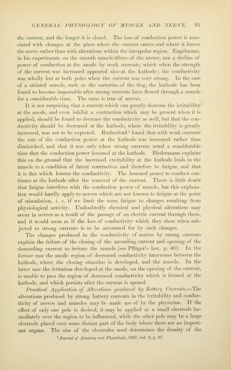 the curi'cnt, and the l(,)iiii('i' it is closed. The loss of conduction ])owcr is asso- ciated with cliauges at the j)Iace wlicre the cun-cnt enters and where it leaves the nerve ratlier than with alterations witiiin the intrapolar re<:;ion. Engclniann, in his experiments on the smooth muscle-fibres ot the ureter, saw a decline of j)ower of conduction at tlie anode by weak currents, which when the strength of the current was increased appeared also at the kathode; the conductivity was wholly lost at botii poles when the current was very strong. In the case of a striated muscle, such as the sartorius of the frog, the kathode has been found to become impassable after strong currents have flowed through a nuiscle for a considerable time. The same is true of nerves. It is not surprising that a current which can greatly decrease the ii-ritability at the anode, and even inhibit a contraction which may be present wlien it is applied, should be found to decrease the conductivity as well, but that the con- ductivity should be decreased at the kathode, where the irritability is greatly increased, was not to be expected. Rutherford ^ found that with M^eak currents the rate of the conduction power at the kathode was increased rather than diminished, and that it was only when strong currents acted a considerable tin)e that the conduction power lessened at the kathode. Biedermann explains this on the ground that the increased excitability at the kathode leads in the muscle to a condition of latent contraction and therefore to fatigue, and that it is this which lessens the conductivity. The lessened power to conduct con- tinues at the kathode after the removal of the current. There is little doubt that fatigue interferes with the conduction power of muscle, but this explana- tion would hardly apply to nerves which are not known to fatigue at the point of stimulation, i. e. if we limit the term fatigue to changes resulting from physiological activity. Undoubtedly chemical and j)hysical alterations may occur in nerves as a result of the passage of an electric current through them, and it would seem as if the loss of conductivity which they show when sub- jected to strong currents is to be accounted for by such changes. The changes produced in the conductivity of nerves by strong currents explain the failure of the closing of the ascending current and opening of the descending current to irritate the muscle (see Pfliiger's law, p. 60). In the former case the anode region of decreased conductivity intervenes between the kathode, wdiere the closing stimulus is developed, and the muscle. In the latter case the irritation developed at the anode, on the opening of the current, is unable to pass the region of decreased conductivity which is formed at the kathode, and which persists after the current is opened. Practical A-pplkation of Alterations produced by Battery Currents,—The alterations produced by strong battery currents in the irritability and conduc- tivity of nerves and muscles may be made use of by the physician. If the effect of only one pole is desired, it may be applied as a small electrode im- mediately over the region to be influenced, while the other pole may be a large electrode placed over some distant part of the body where there are no import- ant organs. The size of the electrodes used determines the density of the ' Journal of Anatomy and Physiologic, 1867, vol. 2, p. 87.