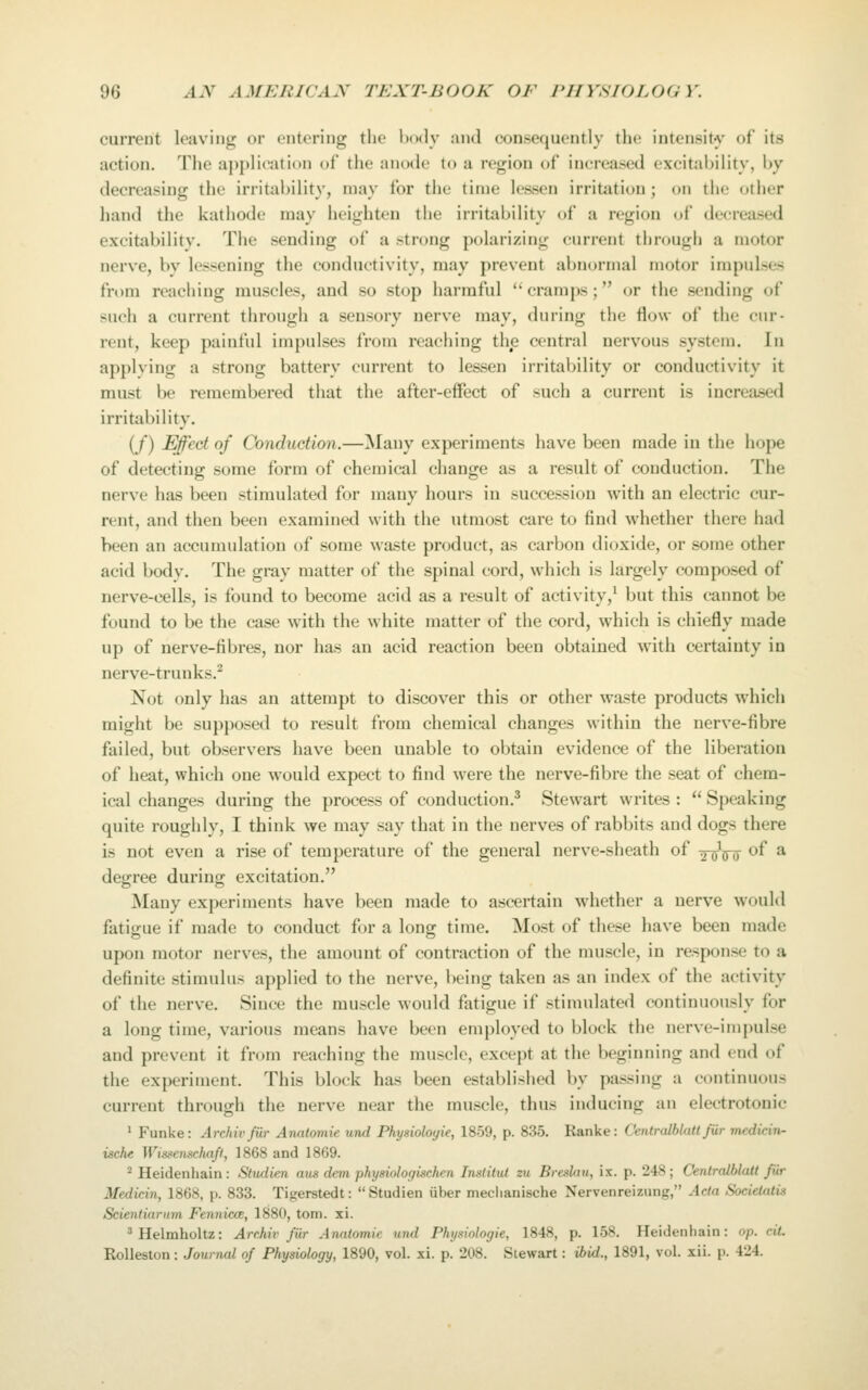 current leaving or entering the Ixxly and consequently the intensity of its action. The application of the anode to a region of increased excitai)ility, hy decreasing the irritability, may for the tinie lessen irritation; on the other hand the kathode may heighten the irritability of a region of decreased excitability. The sending of a strong polarizing current through a motor nerve, by lessening the conductivity, may prevent abnormal motor impulses from reaching muscles, and so stop harmful '' cramps; or the sending of such a current through a sensory nerve may, during the flow of the cur- rent, keep painful impulses from reaching the central nervous system. In applving a strong battery current to lessen irritability or conductivity it must be remembered that the after-effect of such a current is increa.sed irritability. (/) Effect of Conduction.—Many experiments have been made in the hope of detecting some form of chemical change as a result of conduction. The nerve has been stimulated for many hours in succession with an electric cur- rent, and then been examined with the utmost care to find whether there had been an accumulation of some waste product, as carbon dioxide, or some other acid body. The gray matter of the spinal cord, which is largely composed of nerve-cells, is found to become acid as a result of activity,^ but this cannot be found to be the case w^ith the white matter of the cord, which is chiefly made up of nerve-fibres, nor has an acid reaction been obtained with certainty in nerve-trunks.^ Not only has an attempt to discover this or other waste products which might be supposed to result from chemical changes within the nerve-fibre failed, but observers have been unable to obtain evidence of the liberation of heat, which one would expect to find were the nerve-fibre the seat of chem- ical changes during the process of conduction.^ Stewart writes :  Speaking quite roughly, I think we may say that in the nerves of rabbits and dogs there is not even a rise of temperature of the general nerve-sheath of -^ijy^ of a degree during excitation. Many experiments have been made to ascertain whether a nerve would fatigue if made to conduct for a long time. Most of these have been made upon motor nerves, the amount of contraction of the muscle, in response to a definite stimulus applied to the nerve, being taken as an index of the activity of the nerve. Since the muscle would fatigue if stimulated continuously for a long time, various means have been employed to block the nerve-impulse and prevent it from reaching the muscle, except at the beginning and end of the experiment. This block has been established by passing a continuous current through the nerve near the muscle, thus inducing an electrotonic ' Funke: Archivfiir Anatomie unci Physioloyie, 1859, p. 835. Ranke: Centralblatt fiir medicin- ische Winsenschafl, 1868 and 1869. ^ Heidenhain: Studien aus dem physiologischen Institut zu Breslau, ix. p. 248; Centralblatt Jiir Medicin, 1868, p. 833. Tigerstedt: Studien iiber meclianische Nervenreizung, Acta Socielatis Scienliarnm Fennmz, 1880, torn. xi. ^Helmholtz: ArcMv fiir Anatomie und Phymologie, 1848, p. 158. Heidenhain: op. cit. RoUeston: Journal of Physiology, 1890, vol. xi. p. 208. Stewart: ihid., 1891, vol. xii. p. 424.