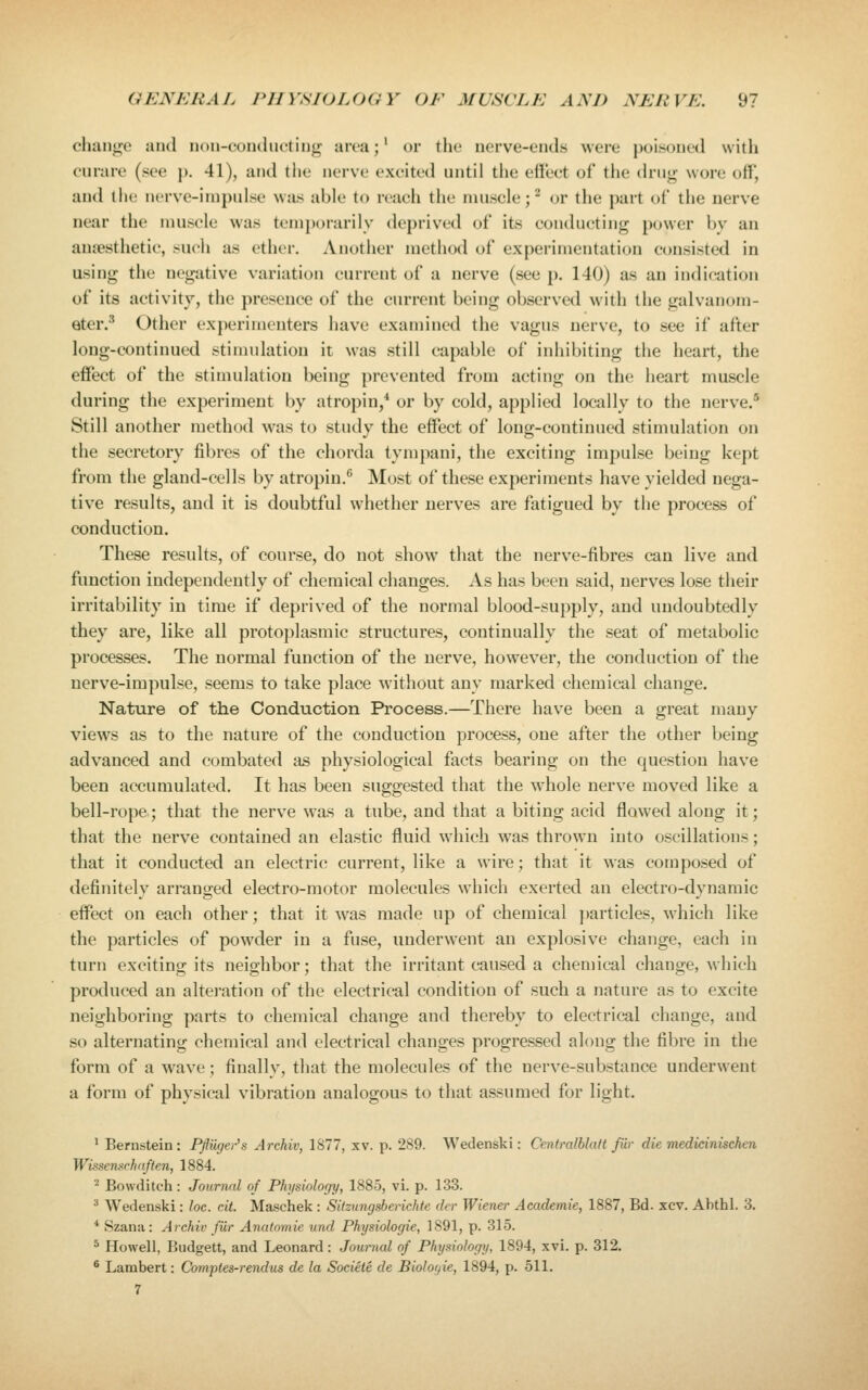 cluuit^o aud uun-conclucting aiva;' or the nerve-eiids were poisoned with curare (see p. 41), and tiie nerve excited until the effect of the dru«r wore off, and the nerve-impulse was able to reach the muscle;^ or the part of the nerve near the muscle was temporarily deprived of its conducting power by an anaesthetic, such as ether. Another method of experimentation consisted in using the negative variation current of a nerve (see p. 140) as an indication of its activity, the presence of the current being observed with the galvanom- eter.^ Other experimenters have examined the vagus nerve, to see if after long-continued stimulation it was still capable of inhibiting the heart, the effect of the stimulation being prevented from acting on the heart muscle during the experiment by atropin/ or by cold, applied locally to the nerve.* Still another method was to study the effect of long-continued stimulation on the secretory fibres of the chorda tympani, the exciting impulse being kept from the gland-cells by atropin.*' Most of these experiments have yielded nega- tive results, aud it is doubtful whether nerves are fatigued by the process of conduction. These results, of course, do not show that the nerve-fibres can live and function independently of chemical changes. As has been said, nerves lose their irritability in time if deprived of the normal blood-supply, and undoubtedly they are, like all protoplasmic structures, continually the seat of metabolic processes. The normal function of the nerve, however, the conduction of the nerve-impulse, seems to take place without any marked chemical change. Nature of the Conduction Process.—There have been a great many views as to the nature of the conduction process, one after the other being advanced and combated as physiological facts bearing on the question have been accumulated. It has been suggested that the whole nerve moved like a bell-rope; that the nerve w'as a tube, and that a biting acid flowed along it; that the nerve contained an elastic fluid which was thrown into oscillations; that it conducted an electric current, like a wire; that it was composed of definitely arranged electro-motor molecules which exerted an electro-dynamic effect on each other; that it was made up of chemical })articles, which like the particles of powder in a fuse, underwent an explosive change, each in turn exciting its neighbor; that the irritant caused a chemical change, which produced an alteration of the electrical condition of such a nature as to excite neighboring parts to chemical change aud thereby to electrical change, and so alternating chemical and electrical changes progressed along the fibre in the form of a w^ave; finally, tliat the molecules of the nerve-substance underwent a form of physical vibration analogous to that assumed for light. ^ Bernstein: Pfliicjei-'s Archiv, \^11, xv. p. 289. Wedenski: CentralblaU fur die medicinischen Wi'-semrhaften, 1884. '^ Bowditch: Journal of Phi/siolof/y, 1885, vi. p. 133. ^ Wedenski: loc. cit. Maschek : Sitzungsberichte dcr Wiener Academie, 1887, Bd. xcv. Abthl. 3. * Szana: Archiv fiir Anatnmie und Physiologie, 1891, p. 315. * Howell, Budgett, and Leonard: Journal of Physiolo(/ij, 1894, xvi. p. 312. ^ Lambert: Comptes-rendus de la Societe de Biolofjie, 1894, p. 511.