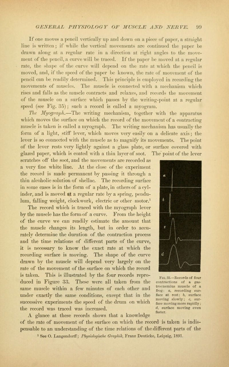 If one moves a pencil vertically up and down on a piece of paper, a straight line is written ; if while the vertical movements are continued the paper be drawn along at a regular rate in a direction at right angles to the move- ment of the pencil, a curve will be traced. If the paper be moved at a regular rate, the shape of the curve will depend on the rate at which the pencil is moved, and, if the speed of the paper be known, the rate of movement of the pencil can be readily determined. This princi})le is employed in recording the movements of muscles. The muscle is connected with a mechanism which rises and falls as the muscle contracts and relaxes, and records the movement of the muscle on a surface which passes by the writing-point at a regular speed (see Fig. 35); such a record is called a myogram. The Myograph.—The writing mechanism, together with the apparatus which moves the surface on which the record of the movement of a contracting muscle is taken is called a myograph. The writing mechanism has usuallv the form of a light, stitf lever, which moves very easily on a delicate axis; the lever is so connected w^ith the muscle as to magnify its movements. The point of the lever rests very lightly against a glass plate, or surface covered with glazed paper, which is coated with a thin layer of soot. The point of the lever scratches oflP the soot, and the movements are recorded as a very fine white line. At the close of the experiment the record is made permanent by passing it through a thin alcoholic solution of shellac. The recording surface in some cases is in the form of a plate, in others of a cyl- inder, and is moved at a regular rate by a spring, pendu- lum, falling weight, clockwork, electric or other motor.^ The record which is traced with the myograph lever by the muscle has the form-of a curve. From the height of the curve we can readily estimate the amount that the muscle changes its length, but in order to accu- rately determine the duration of.the contraction process and the time relations of different parts of the curve, it is necessary to know the exact rate at which the recording surface is moving. The shape of the curve drawn by the muscle will depend very largely on the rate of the movement of the surface on which the record is taken. This is illustrated by the four records repro- duced in Figure 33. These were all taken from the same muscle within a few minutes of each other and under exactly the same conditions, except that in the successive experiments the speed of the drum on which the record was traced was increased. A glance at these records shows that a knowledge of the rate of movement of the surface on which the record is taken is indis- pensable to an understanding of the time relations of the different parts of the ^ See O. Langendorff; Physiologische Graphik, Franz Deuticke, Leipzig, 1891. Fig. 33.—Records of four contractions of a gas- trocnemius muscle of a frog: a, recording sur- face at rest; b, surface moving slowly; c, sur- face moving more rapidly; d, surface moving even faster.