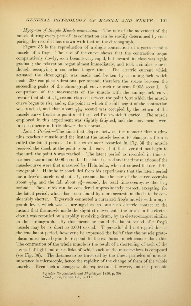 Myogram of Simple Muscle-contraction.—'J'lic rate of the movement of the muscle during every part of its contraction can he loadily determined hv com- paring the record it has (h'awii witli that of the chronograph. Figure 35 is the repnuUK'tion of a single contraction of a gastrocnemius muscle of a frog. The rise of the curve shows that the contraction began comparatively slowly, soon became very rapid, but toward its close was again gradual; the relaxation began almost immediately, and took a similar course, though occupying a somewhat longer time. The electric current which actuated the chronograph was made and broken by a tuning-fork which made 200 complete vibrations per second, therefore the s]>aces between the succeeding peaks of the chronograph curve each represents 0.005 second. A comparison of the movements of the muscle with the tuning-fork curve reveals that about yfg- second elapsed between the point />, at which the muscle curve began to rise, and c, the point at which the full height of the contraction was reached, and that about ^^ second was occupied by the return of the muscle curve from c to point d, at the level from which it started. The muscle employed in this experiment was slightly fatigued, and the movements were in consequence a little slower than normal. Latent Period.—The time that elapses between the moment that a stim- ulus reaches a muscle and the instant the muscle begins to change its form is called the latent period. In the experiment recorded in Fig. 35 the muscle received the shock at the point a on the curve, but the lever did not begin to rise until the point h was reached. The latent jieriod as recorded in this ex- periment was about 0.006 second. The latent period and the time relations of the muscle-curve were first measured by Helmholtz, Avho introduced the use of the myograpli.^ Helmholtz concluded from his experiments that the latent period for a frog's muscle is about y^ second, that the rise of the curve occupies about yI^, and the fall about -^^ second, the total time occupying about -^ second. These rates (^an be considered approximately correct, excepting for the latent period, which has been found by more accurate methods to be con- siderably shorter. Tigerstedt connected a curarized frog's muscle with a myo- graph lever, which was so arranged as to break an electric contact at the instant that the muscle made the slightest movement; the break in the electric circuit was recorded on a rapidly revolving drum, by an electro-magnet similar to the chronograph. By this means he found the latent period of a frog's muscle may be as short as 0.004 second. Tigerstedt^ did not regard this as the true latent ])eriod, however; he expressed the belief that the muscle proto- plasm must have begun to respond to the excitation much sooner than this. The contraction of the whole muscle is the result of a shortening of each of the myriad of light and dark disks of which each of the muscle-fibres is composed (see Fig. 36). The distance to be traversed by the finest particles of muscle- substance is microscopic, hence the raj^idity of the change of form of the M^hole muscle. Even such a change would require time, however, and it is probable * Archiv fur Anatomie und Pltysiologie, 1850, p. 308. ^llnd., 1885, Suppl. Bd., p. 111.