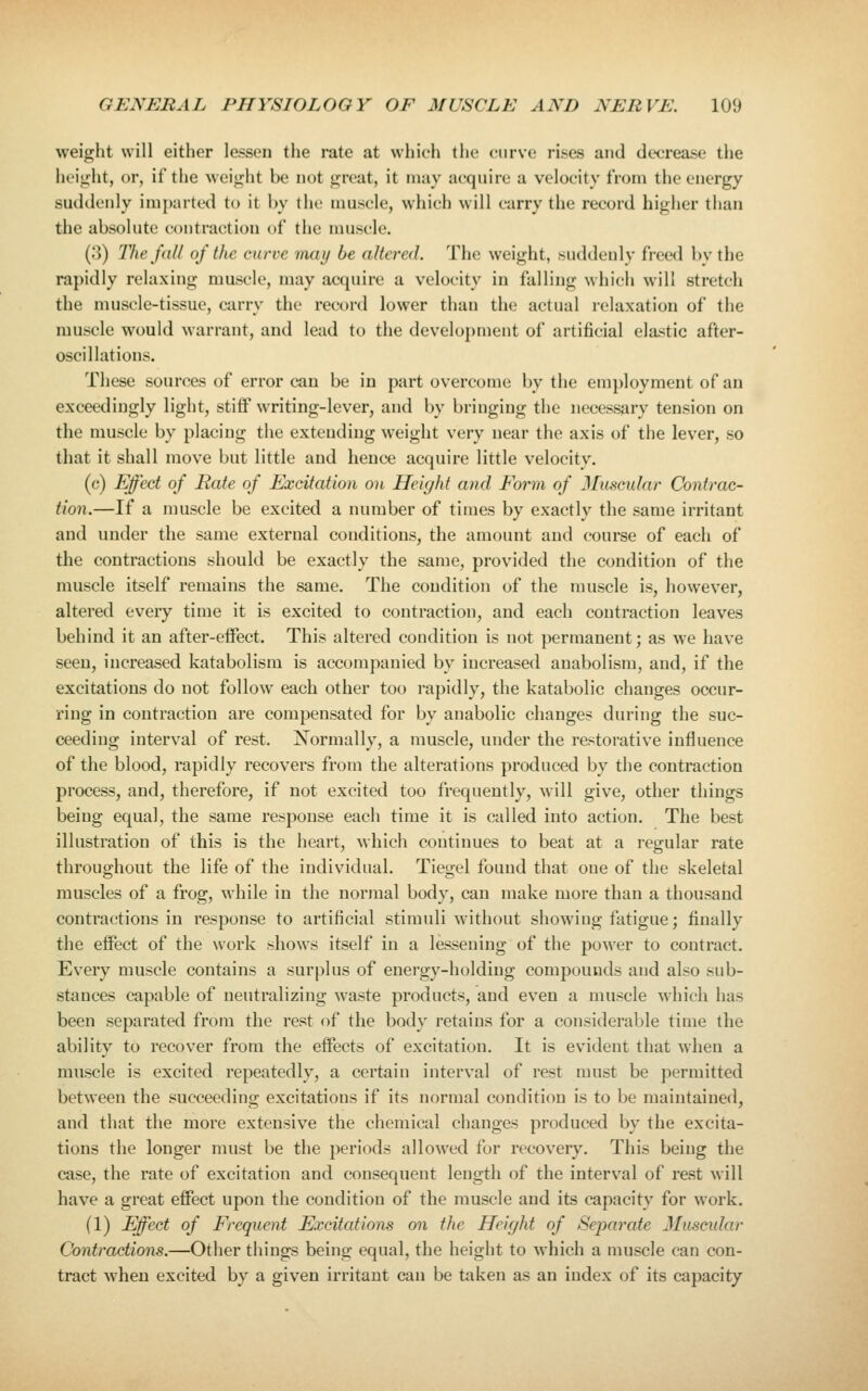 weight will either lessen the rate at which the curve rises and decrease the height, or, if the weight be not great, it may acquire a velocity from the energy suddenly imparted to it by the muscle, which will carry the record higher than the absolute contraction of the muscle. (3) lliefdll of the curve may be altered. The weight, suddenly i'reed by the rapidly relaxing muscle, may acquire a velocity in falling which will stretch the muscle-tissue, carry the record lower than the actual relaxation of the muscle would warrant, and lead to the development of artificial elastic after- oscillations. These sources of error can be in part overcome by the employment of an exceedingly light, stiif writing-lever, and by bringing the necessary tension on the muscle by placing the extending weight very near the axis of the lever, so that it shall move but little and hence acquire little velocity. (c) Effect of Rate of Excitation on Height and Form of Muscular Contrac- tion.—If a muscle be excited a number of times by exactly the same irritant and under the same external conditions, the amount and course of each of the contractions should be exactly the same, provided the condition of the muscle itself remains the same. The condition of the muscle is, however, altered every time it is excited to contraction, and each contraction leaves behind it an after-effect. This altered condition is not permanent; as we have seen, increased katabolism is accompanied by increased anabolism, and, if the excitations do not follow each other too rapidly, the katabolic changes occur- ring in contraction are compensated for by anabolic changes during the suc- ceeding interval of rest. Normally, a muscle, under the restorative influence of the blood, rapidly recovers from the alterations produced by the contraction process, and, therefore, if not excited too frequently, will give, other things being equal, the same response each time it is called into action. The best illustration of this is the heart, which continues to beat at a regular rate throughout the life of the individual. Tiegel found that one of the skeletal muscles of a frog, while in the normal body, can make more than a thousand contractions in response to artificial stimuli without showing fatigue; finally the effect of the work shows itself in a lessening of the power to contract. Every muscle contains a surplus of energy-holding compounds and also sub- stances capable of neutralizing waste products, and even a muscle which has been separated from the rest of the body retains for a considerable time the ability to recover from the effects of excitation. It is evident that when a muscle is excited repeatedly, a certain interval of rest must be permitted between the succeeding excitations if its normal condition is to be maintained, and that the more extensive the chemical changes produced by the excita- tions the longer must be the periods allowed for recovery. This being the case, the rate of excitation and consequent length of the interval of rest Mill have a great effect upon the condition of the muscle and its capacity for work. (1) Effect of Frequent Excitations on the Height of Separate Muscular Contractions.—Other things being equal, the height to Avhich a muscle can con- tract Avheu excited by a given irritant can be taken as an index of its capacity