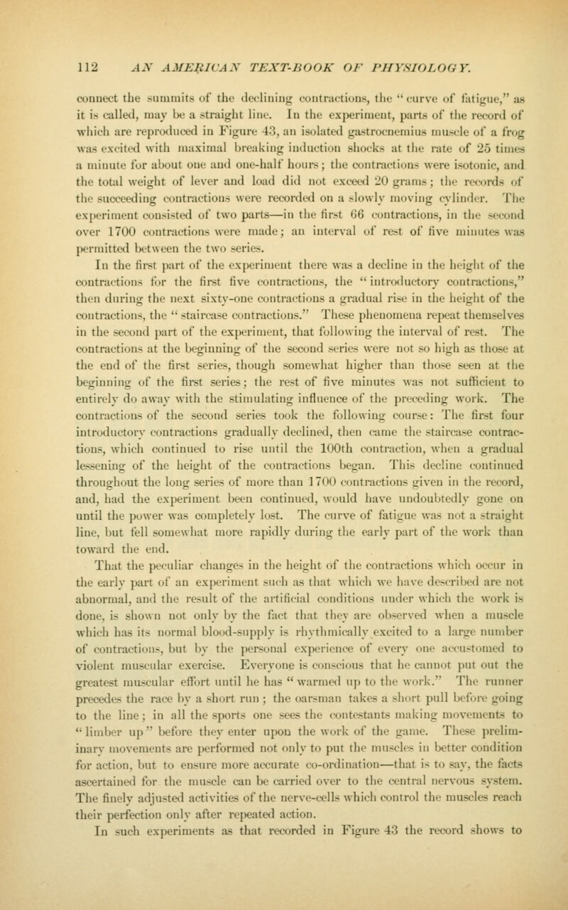 connect the .summits of the declining contractions, the curve of fatigue, as it is called, may be a straight line. In the experiment, parts of tiie record of which are reproduced in Figure 43, an isolated gastrocnemius mascle of a frog Mas excited with maximal breaking induction shocks at the rate of 25 times a minute for about one and one-half hours; the contractions were isotonic, and the total weight of lever and load did not exceed 20 grams; the records of the succeeding contractions were recorded on a slowly moving cylinder. The experiment consisted of two parts—in the first G6 contractions, in the second over 1700 contractions were made; an interval of rest of five minutes was permitted between the two series. In the fii'st part of the experiment there was a decline in the height of the contractions for the first five contractions, the  introductory contractions, then during the next sixty-one contractions a gradual rise in the height of the contractions, the  staircase contractions. These phenomena repeat themselves in the second part of the experiment, that following the interval of rest. The contractions at the beginning of the second series were not so high as those at the end of the first series, though somewhat higher than those seen at the beg-innint; of the first series; the rest of five minutes was not sufficient to entirely do away with the stimulating influence of the preceding work. The contractions of the second series took the following course: The first four introductory contractions gradually declined, then eame the staircase contrac- tions, which continued to rise until the 100th contraction, when a gradual lessening of the height of the contractions began. This decline continued throughout the long series of more than 1700 contractions given in the record, and, had the experiment been continued, would have undoubtedly gone on until the power was completely lost. The curv'e of fatigue was not a straight line, but fell somewhat more rapidly during the early part of the work than toward the end. That the peculiar changes in the height of the contractions which occur in the early part of an experiment such as that which we have described are not abnormal, and the result of the artificial conditions under which the work is done, is shown not only by the fact that they are observed when a muscle which has its normal blood-supply is rhythmically excited to a large number of contractions, but by the personal experience of every one accustomed to violent nuiscular exercise. E%'eryone is conscious that he cannot put out the greatest muscular effijrt until he has warmed up to the Mork. The runner precedes the race by a short run ; the oarsman takes a short pull before going to the line; in all the sports one sees the contestants making movements to  limber up  before they enter upon the work of the game. These prelim- inarv movements are performed not only to put the muscles in better condition for action, but to ensure more accurate co-ordination—that is to say, the facts ascertained for the muscle can be carried over to the central nervous system. The finelv adjusted activities of the nerve-cells which control the muscles reach their perfection only after repeated action. In such experiments as that recorded in Figure 43 the record shows to